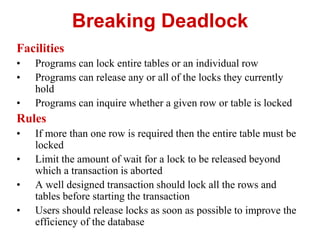 Breaking Deadlock
Facilities
• Programs can lock entire tables or an individual row
• Programs can release any or all of the locks they currently
hold
• Programs can inquire whether a given row or table is locked
Rules
• If more than one row is required then the entire table must be
locked
• Limit the amount of wait for a lock to be released beyond
which a transaction is aborted
• A well designed transaction should lock all the rows and
tables before starting the transaction
• Users should release locks as soon as possible to improve the
efficiency of the database
 