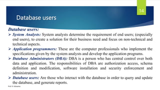 Database users
Prof. K. Adisesha
14
Database users:
 System Analysts: System analysts determine the requirement of end users; (especially
end users), to create a solution for their business need and focus on non-technical and
technical aspects.
 Application programmers: These are the computer professionals who implement the
specifications given by the system analysts and develop the application programs.
 Database Administrators (DBA): DBA is a person who has central control over both
data and application. The responsibilities of DBA are authorization access, schema
definition and modification, software installation and security enforcement and
administration.
 Database users: Are those who interact with the database in order to query and update
the database, and generate reports.
 