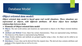 Database Model
Prof. K. Adisesha
31
Object oriented data model:
Object oriented data model is based upon real world situations. These situations are
represented as objects, with different attributes. All these object have multiple
relationships between them.
 Elements of Object oriented data model
 Objects: The real world entities and situations are represented as objects in the Object oriented database
model.
 Attributes and Method: Every object has certain characteristics. These are represented using Attributes.
The behavior of the objects is represented using Methods.
 Class: Similar attributes and methods are grouped together using a class. An object can be called as an
instance of the class.
 Inheritance: A new class can be derived from the original class. The derived class contains attributes and
methods of the original class as well as its own.
 