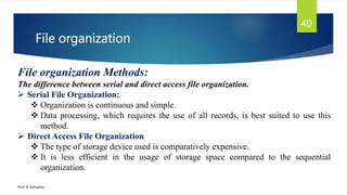 File organization
Prof. K. Adisesha
40
File organization Methods:
The difference between serial and direct access file organization.
 Serial File Organization:
 Organization is continuous and simple.
 Data processing, which requires the use of all records, is best suited to use this
method.
 Direct Access File Organization
 The type of storage device used is comparatively expensive.
 It is less efficient in the usage of storage space compared to the sequential
organization.
 
