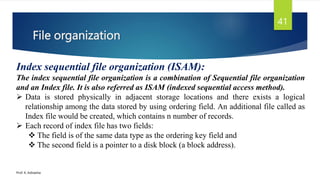 File organization
Prof. K. Adisesha
41
Index sequential file organization (ISAM):
The index sequential file organization is a combination of Sequential file organization
and an Index file. It is also referred as ISAM (indexed sequential access method).
 Data is stored physically in adjacent storage locations and there exists a logical
relationship among the data stored by using ordering field. An additional file called as
Index file would be created, which contains n number of records.
 Each record of index file has two fields:
 The field is of the same data type as the ordering key field and
 The second field is a pointer to a disk block (a block address).
 