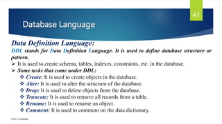 Database Language
Prof. K. Adisesha
43
Data Definition Language:
DDL stands for Data Definition Language. It is used to define database structure or
pattern.
 It is used to create schema, tables, indexes, constraints, etc. in the database.
 Some tasks that come under DDL:
 Create: It is used to create objects in the database.
 Alter: It is used to alter the structure of the database.
 Drop: It is used to delete objects from the database.
 Truncate: It is used to remove all records from a table.
 Rename: It is used to rename an object.
 Comment: It is used to comment on the data dictionary.
 