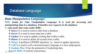 Database Language
Prof. K. Adisesha
44
Data Manipulation Language:
DML stands for Data Manipulation Language. It is used for accessing and
manipulating data in a database. It handles user requests in the database.
 some tasks that come under DML:
 Select: It is used to retrieve data from a database.
 Insert: It is used to insert data into a table.
 Update: It is used to update existing data within a table.
 Delete: It is used to delete all records from a table.
 Merge: It performs UPSERT operation, i.e., insert or update operations.
 Call: It is used to call a structured query language or a Java subprogram.
 Explain Plan: It has the parameter of explaining data.
 Lock Table: It controls concurrency.
 