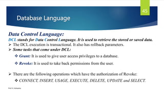 Database Language
Prof. K. Adisesha
45
Data Control Language:
DCL stands for Data Control Language. It is used to retrieve the stored or saved data.
 The DCL execution is transactional. It also has rollback parameters.
 Some tasks that come under DCL:
 Grant: It is used to give user access privileges to a database.
 Revoke: It is used to take back permissions from the user.
 There are the following operations which have the authorization of Revoke:
 CONNECT, INSERT, USAGE, EXECUTE, DELETE, UPDATE and SELECT.
 
