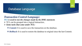 Database Language
Prof. K. Adisesha
46
Transaction Control Language:
TCL is used to run the changes made by the DML statement.
 TCL can be grouped into a logical transaction..
 Some tasks that come under TCL:
 Commit: It is used to save the transaction on the database.
 Rollback: It is used to restore the database to original since the last Commit.
 