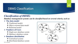 DBMS Classification
Prof. K. Adisesha
48
Classification of DBMS:
Database management systems can be classified based on several criteria, such as
 The data model
 Traditional models
 Object-oriented data model
 Relational model
 Numbers of Users
 Single-user database system
 Multiuser database system
 Database distribution
 Centralized systems
 Distributed database system
 