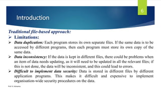 Introduction
Prof. K. Adisesha
6
Traditional file-based approach:
 Limitations:
 Data duplication: Each program stores its own separate files. If the same data is to be
accessed by different programs, then each program must store its own copy of the
same data.
 Data inconsistency: If the data is kept in different files, there could be problems when
an item of data needs updating, as it will need to be updated in all the relevant files; if
this is not done, the data will be inconsistent, and this could lead to errors.
 Difficult to implement data security: Data is stored in different files by different
application programs. This makes it difficult and expensive to implement
organisation-wide security procedures on the data.
 
