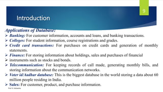 Introduction
Prof. K. Adisesha
9
Applications of Database:
 Banking: For customer information, accounts and loans, and banking transactions.
 Colleges: For student information, course registrations and grades.
 Credit card transactions: For purchases on credit cards and generation of monthly
statements.
 Finance: For storing information about holdings, sales and purchases of financial
 instruments such as stocks and bonds.
 Telecommunication: For keeping records of call made, generating monthly bills, and
storing information about the communication networks.
 Voter id/Aadhar database: This is the biggest database in the world storing a data about 60
million people residing in India.
 Sales: For customer, product, and purchase information.
 