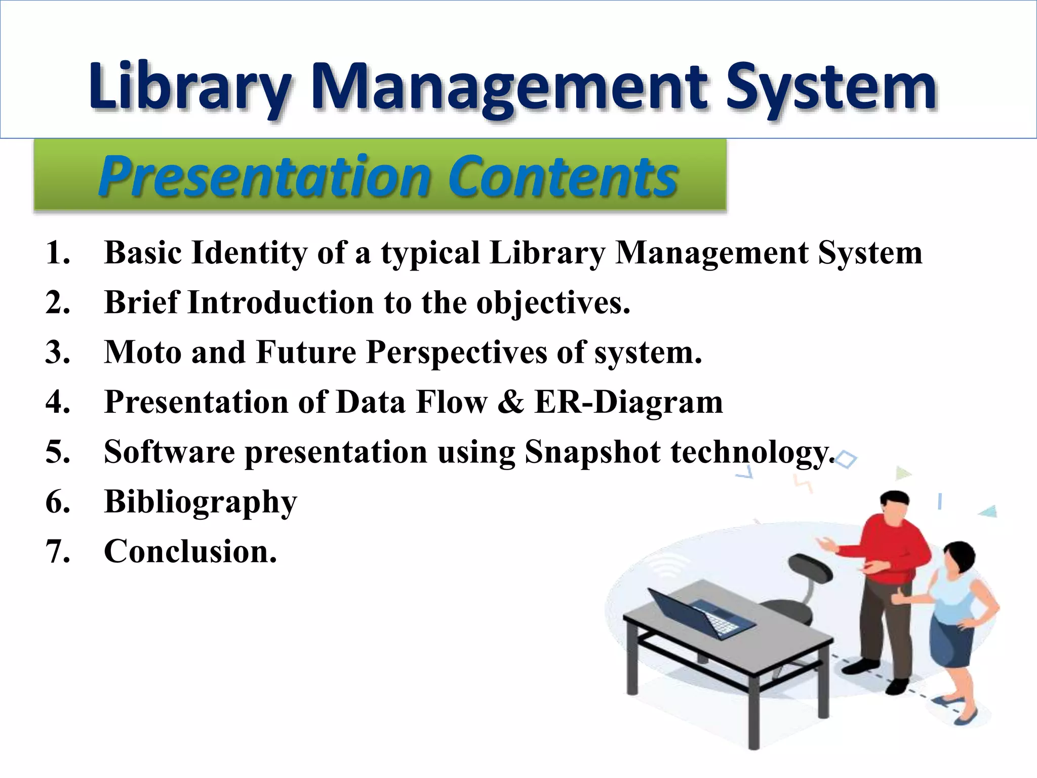 Presentation Contents
1. Basic Identity of a typical Library Management System
2. Brief Introduction to the objectives.
3. Moto and Future Perspectives of system.
4. Presentation of Data Flow & ER-Diagram
5. Software presentation using Snapshot technology.
6. Bibliography
7. Conclusion.
Library Management System
 