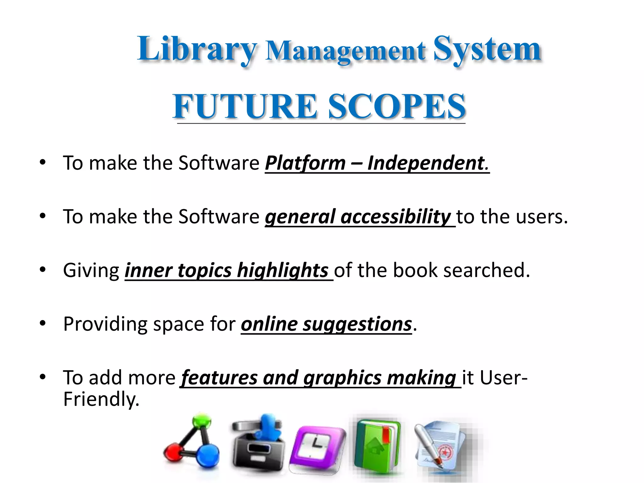 Library Management System
FUTURE SCOPES
• To make the Software Platform – Independent.
• To make the Software general accessibility to the users.
• Giving inner topics highlights of the book searched.
• Providing space for online suggestions.
• To add more features and graphics making it User-
Friendly.
 