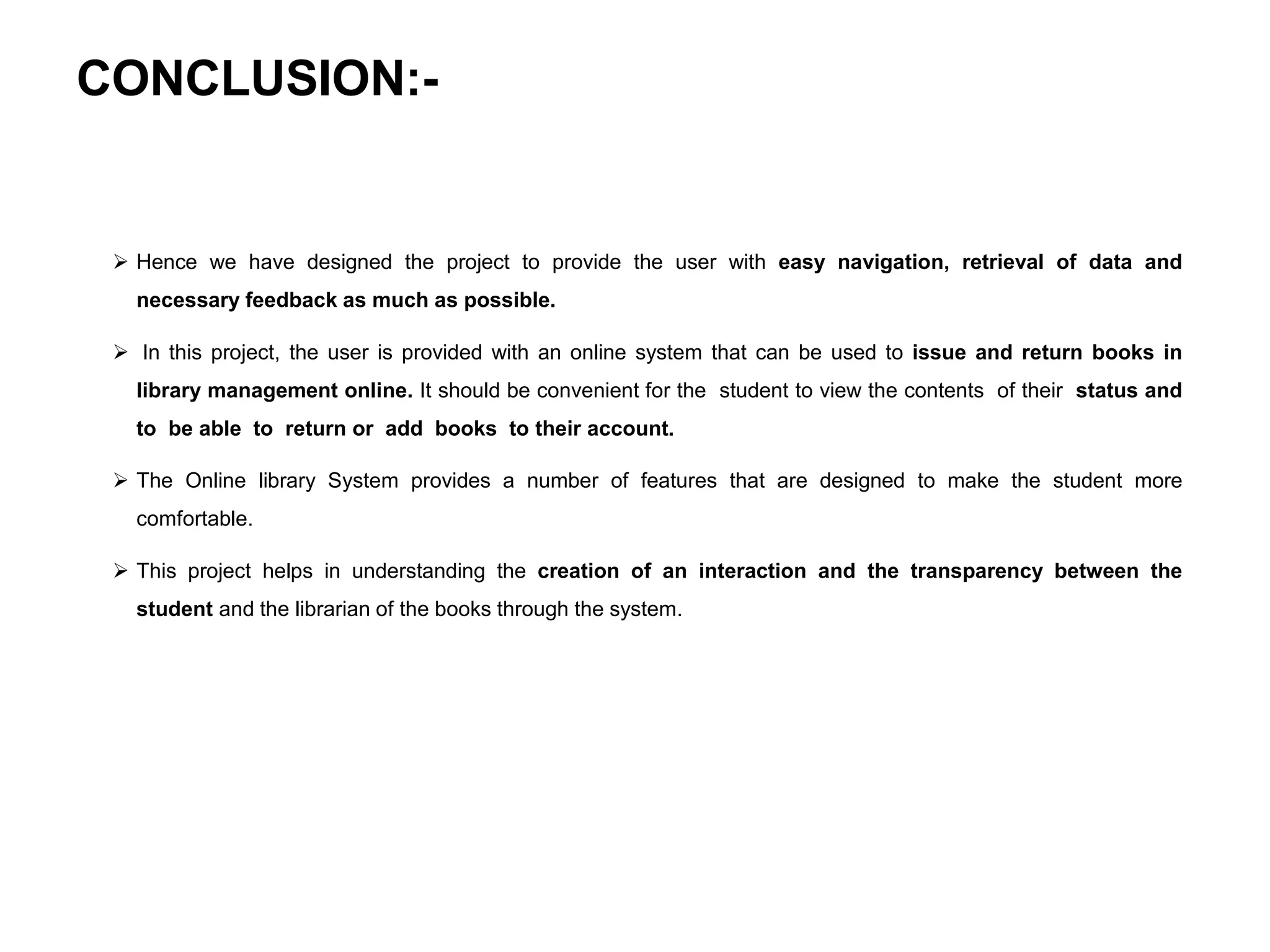 CONCLUSION:-
 Hence we have designed the project to provide the user with easy navigation, retrieval of data and
necessary feedback as much as possible.
 In this project, the user is provided with an online system that can be used to issue and return books in
library management online. It should be convenient for the student to view the contents of their status and
to be able to return or add books to their account.
 The Online library System provides a number of features that are designed to make the student more
comfortable.
 This project helps in understanding the creation of an interaction and the transparency between the
student and the librarian of the books through the system.
 