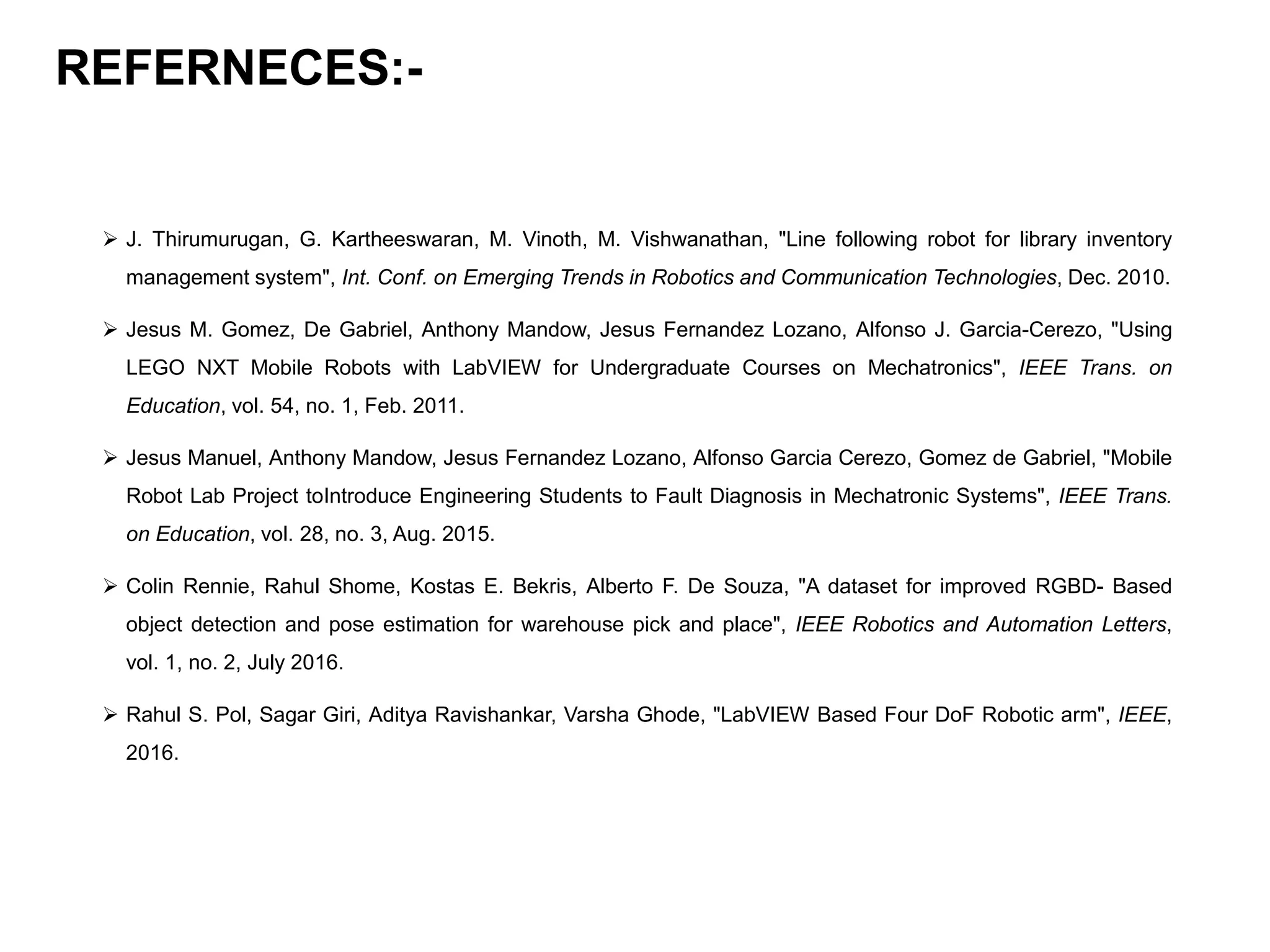 REFERNECES:-
 J. Thirumurugan, G. Kartheeswaran, M. Vinoth, M. Vishwanathan, "Line following robot for library inventory
management system", Int. Conf. on Emerging Trends in Robotics and Communication Technologies, Dec. 2010.
 Jesus M. Gomez, De Gabriel, Anthony Mandow, Jesus Fernandez Lozano, Alfonso J. Garcia-Cerezo, "Using
LEGO NXT Mobile Robots with LabVIEW for Undergraduate Courses on Mechatronics", IEEE Trans. on
Education, vol. 54, no. 1, Feb. 2011.
 Jesus Manuel, Anthony Mandow, Jesus Fernandez Lozano, Alfonso Garcia Cerezo, Gomez de Gabriel, "Mobile
Robot Lab Project toIntroduce Engineering Students to Fault Diagnosis in Mechatronic Systems", IEEE Trans.
on Education, vol. 28, no. 3, Aug. 2015.
 Colin Rennie, Rahul Shome, Kostas E. Bekris, Alberto F. De Souza, "A dataset for improved RGBD- Based
object detection and pose estimation for warehouse pick and place", IEEE Robotics and Automation Letters,
vol. 1, no. 2, July 2016.
 Rahul S. Pol, Sagar Giri, Aditya Ravishankar, Varsha Ghode, "LabVIEW Based Four DoF Robotic arm", IEEE,
2016.
 