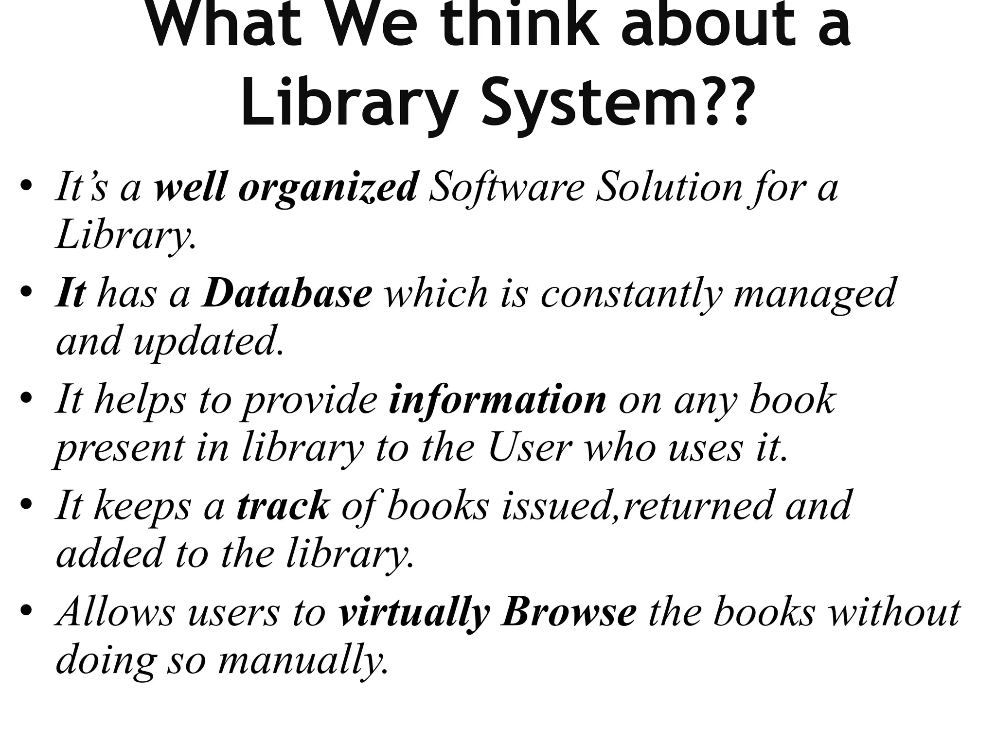 What We think about a
Library System??
• It’s a well organized Software Solution for a
Library.
• It has a Database which is constantly managed
and updated.
• It helps to provide information on any book
present in library to the User who uses it.
• It keeps a track of books issued,returned and
added to the library.
• Allows users to virtually Browse the books without
doing so manually.
 