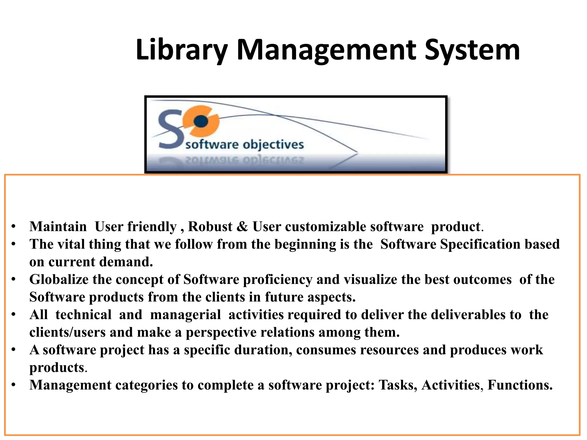 Library Management System
• Maintain User friendly , Robust & User customizable software product.
• The vital thing that we follow from the beginning is the Software Specification based
on current demand.
• Globalize the concept of Software proficiency and visualize the best outcomes of the
Software products from the clients in future aspects.
• All technical and managerial activities required to deliver the deliverables to the
clients/users and make a perspective relations among them.
• A software project has a specific duration, consumes resources and produces work
products.
• Management categories to complete a software project: Tasks, Activities, Functions.
 