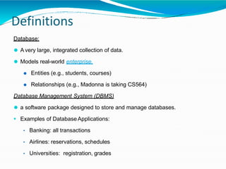 Definitions
Database:
⚫ A very large, integrated collection of data.
⚫ Models real-world enterprise.
⚫ Entities (e.g., students, courses)
⚫ Relationships (e.g., Madonna is taking CS564)
Database Management System (DBMS)
⚫ a software package designed to store and manage databases.
 Examples of Database Applications:
• Banking: all transactions
• Airlines: reservations, schedules
• Universities: registration, grades
 