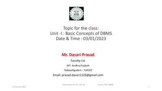 Topic for the class:
Unit -I : Basic Concepts of DBMS
Date & Time : 03/01/2023
Mr. Dasari Prasad
Faculty-CSE
NIT- Andhra Pradesh
Tadepalligudem – 534102
Email: prasad.dasari1126@gmail.com
1
Department of CSE , NIT-AP Course Title: DBMS
10 January 2023
 