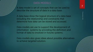 7
DATA MODELS
A data model is set of concepts that can be used to
describe the structure of data in a data base.
A data base show the logical structure of a data base
including the relationship and constraints that
determine how data can be stored and accessed.
Data models are use to support the development of
information systems by providing the definition and
format of data to involved in futures systems.
Data models also gives ideas about possible alternatives
to achieve targeted solution.
 