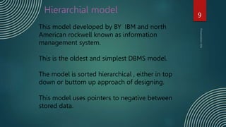 Hierarchial model 9
This model developed by BY IBM and north
American rockwell known as information
management system.
This is the oldest and simplest DBMS model.
The model is sorted hierarchical , either in top
down or buttom up approach of designing.
This model uses pointers to negative between
stored data.
 