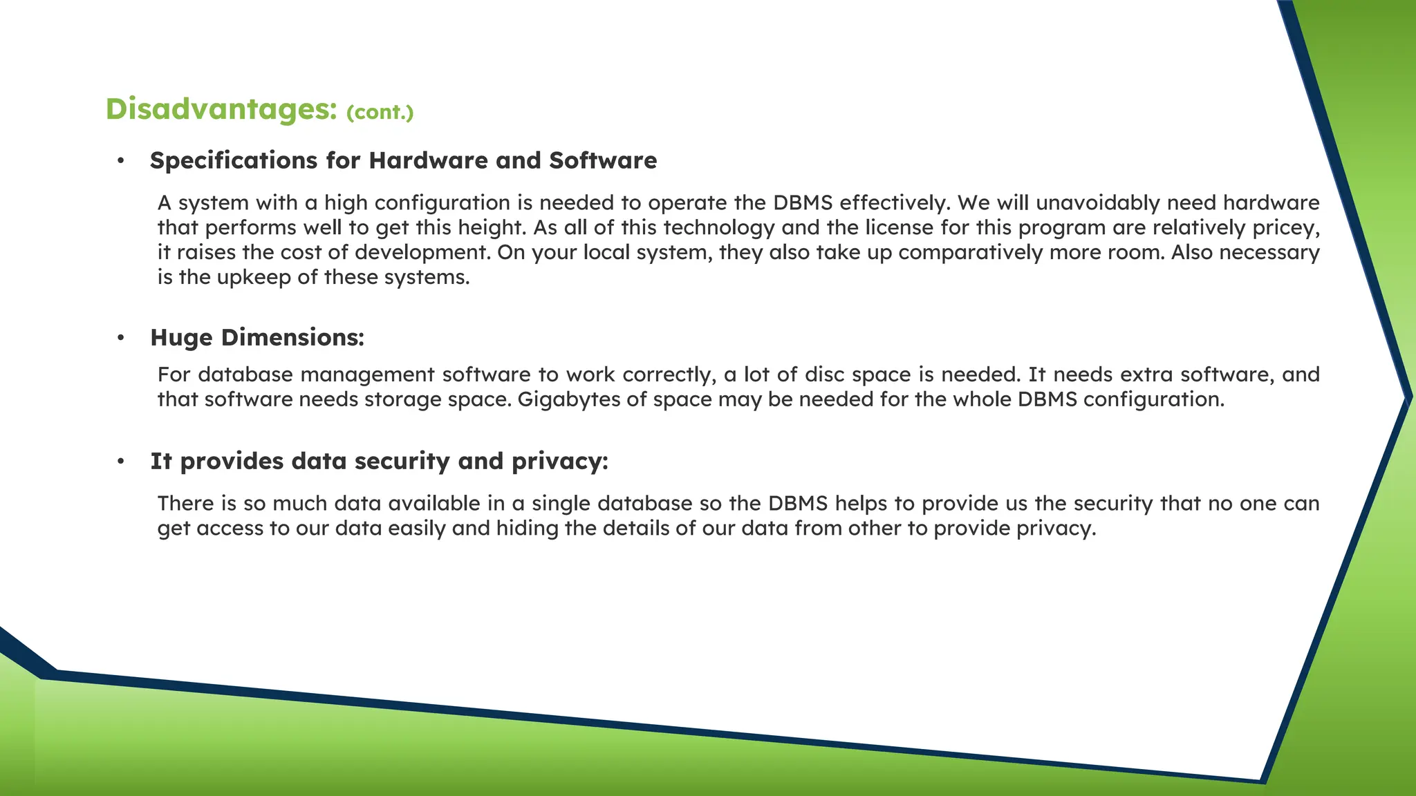 • Specifications for Hardware and Software
A system with a high configuration is needed to operate the DBMS effectively. We will unavoidably need hardware
that performs well to get this height. As all of this technology and the license for this program are relatively pricey,
it raises the cost of development. On your local system, they also take up comparatively more room. Also necessary
is the upkeep of these systems.
• Huge Dimensions:
For database management software to work correctly, a lot of disc space is needed. It needs extra software, and
that software needs storage space. Gigabytes of space may be needed for the whole DBMS configuration.
• It provides data security and privacy:
There is so much data available in a single database so the DBMS helps to provide us the security that no one can
get access to our data easily and hiding the details of our data from other to provide privacy.
Disadvantages: (cont.)
 
