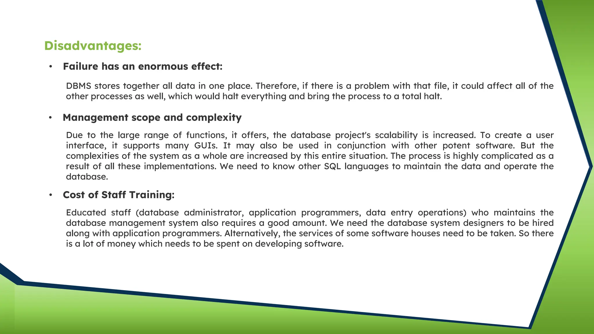 • Failure has an enormous effect:
DBMS stores together all data in one place. Therefore, if there is a problem with that file, it could affect all of the
other processes as well, which would halt everything and bring the process to a total halt.
• Management scope and complexity
Due to the large range of functions, it offers, the database project's scalability is increased. To create a user
interface, it supports many GUIs. It may also be used in conjunction with other potent software. But the
complexities of the system as a whole are increased by this entire situation. The process is highly complicated as a
result of all these implementations. We need to know other SQL languages to maintain the data and operate the
database.
• Cost of Staff Training:
Educated staff (database administrator, application programmers, data entry operations) who maintains the
database management system also requires a good amount. We need the database system designers to be hired
along with application programmers. Alternatively, the services of some software houses need to be taken. So there
is a lot of money which needs to be spent on developing software.
Disadvantages:
 