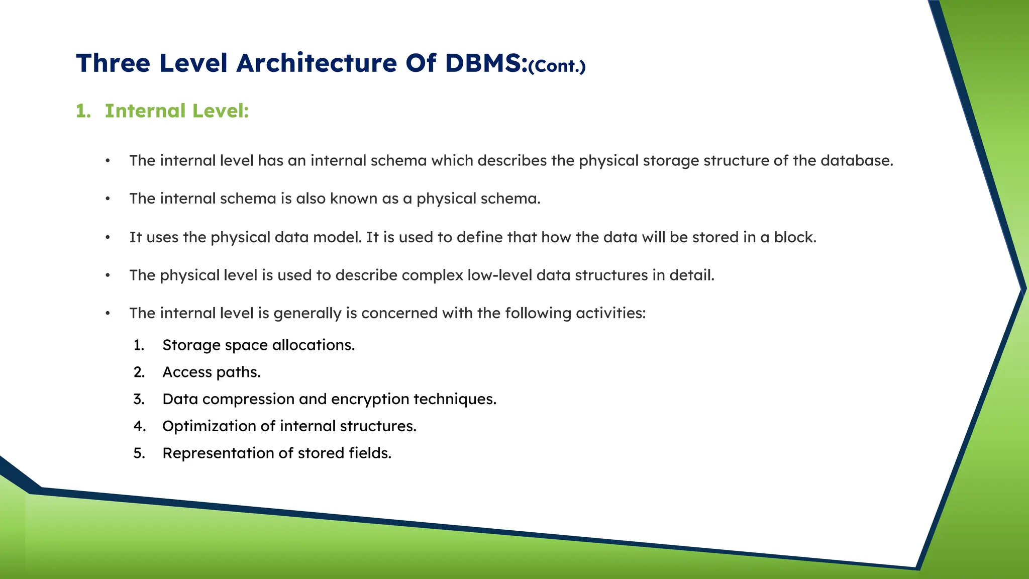Three Level Architecture Of DBMS:(Cont.)
• The internal level has an internal schema which describes the physical storage structure of the database.
• The internal schema is also known as a physical schema.
• It uses the physical data model. It is used to define that how the data will be stored in a block.
• The physical level is used to describe complex low-level data structures in detail.
1. Internal Level:
• The internal level is generally is concerned with the following activities:
1. Storage space allocations.
2. Access paths.
3. Data compression and encryption techniques.
4. Optimization of internal structures.
5. Representation of stored fields.
 