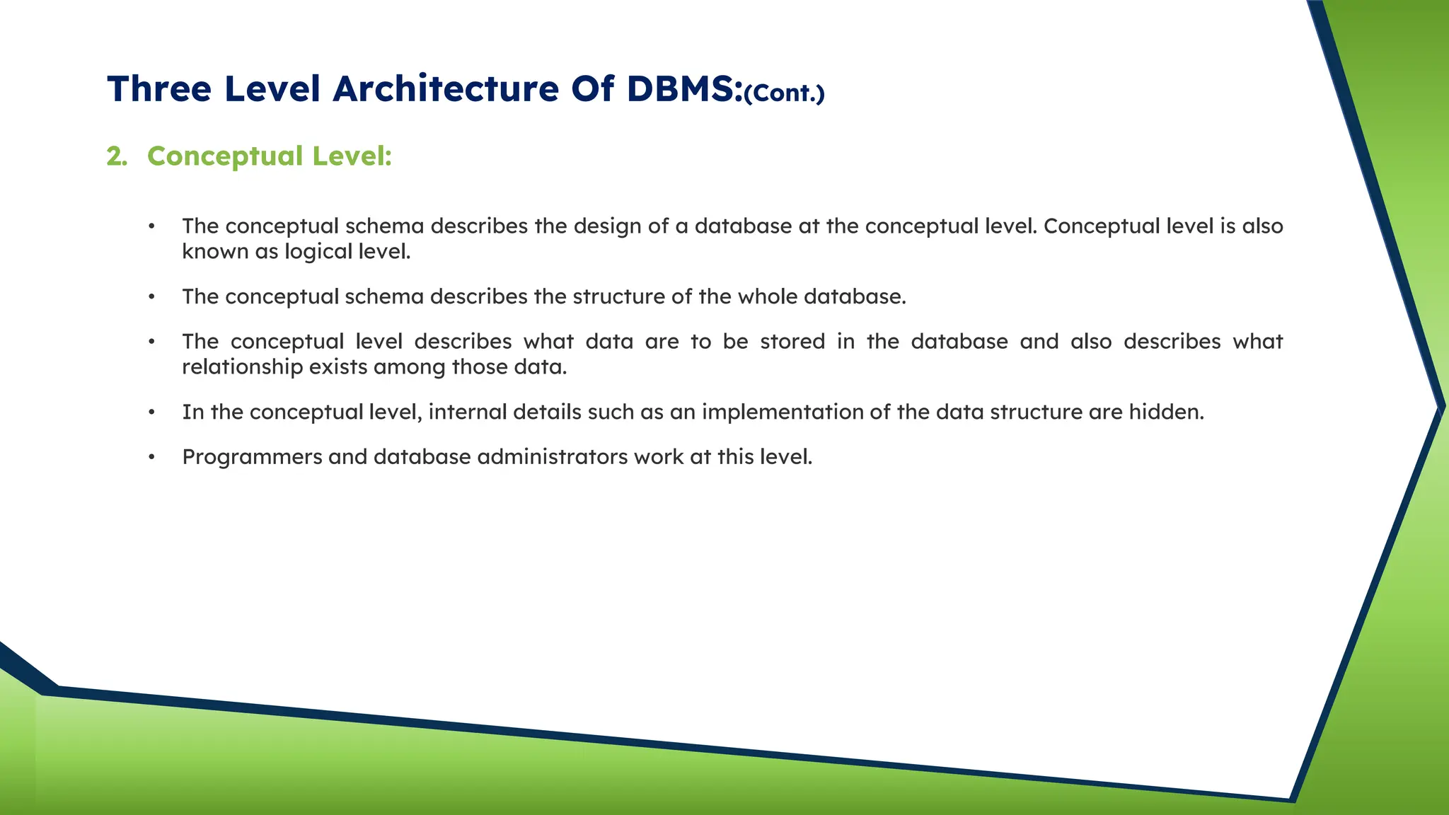 Three Level Architecture Of DBMS:(Cont.)
• The conceptual schema describes the design of a database at the conceptual level. Conceptual level is also
known as logical level.
• The conceptual schema describes the structure of the whole database.
• The conceptual level describes what data are to be stored in the database and also describes what
relationship exists among those data.
• In the conceptual level, internal details such as an implementation of the data structure are hidden.
2. Conceptual Level:
• Programmers and database administrators work at this level.
 