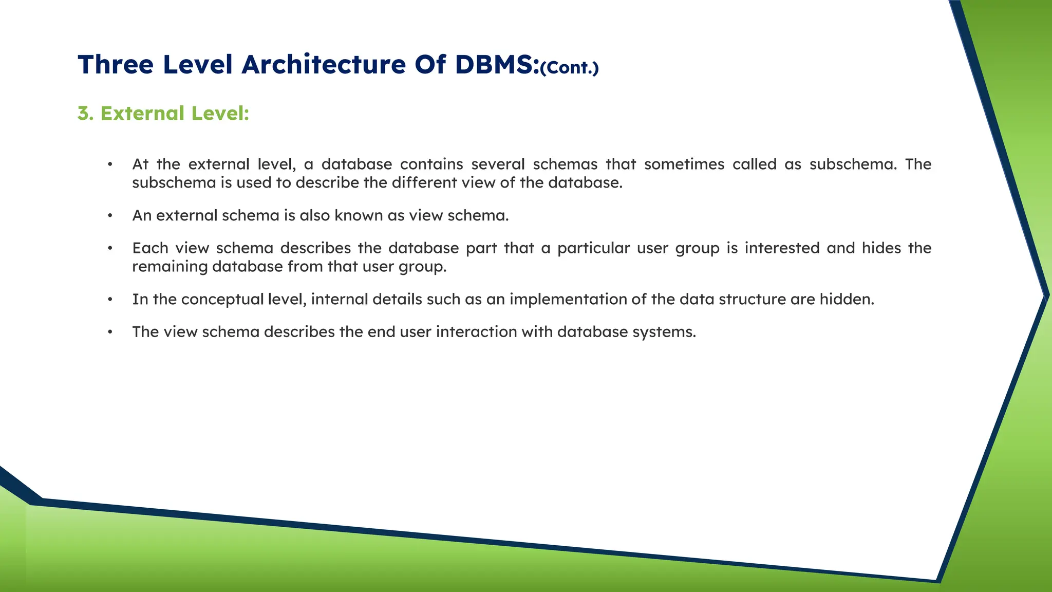 Three Level Architecture Of DBMS:(Cont.)
• At the external level, a database contains several schemas that sometimes called as subschema. The
subschema is used to describe the different view of the database.
• An external schema is also known as view schema.
• Each view schema describes the database part that a particular user group is interested and hides the
remaining database from that user group.
• In the conceptual level, internal details such as an implementation of the data structure are hidden.
3. External Level:
• The view schema describes the end user interaction with database systems.
 