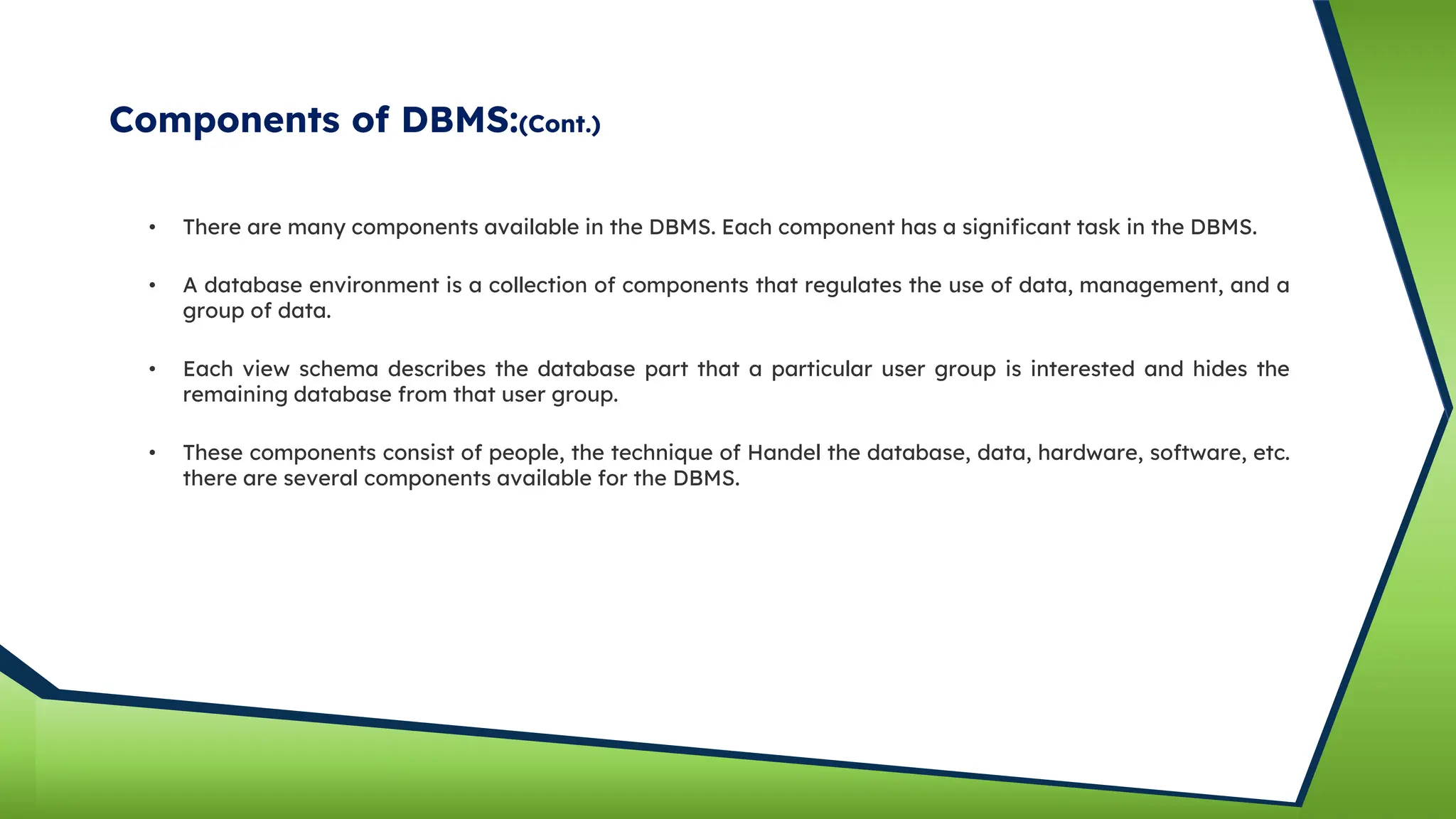 Components of DBMS:(Cont.)
• There are many components available in the DBMS. Each component has a significant task in the DBMS.
• A database environment is a collection of components that regulates the use of data, management, and a
group of data.
• Each view schema describes the database part that a particular user group is interested and hides the
remaining database from that user group.
• These components consist of people, the technique of Handel the database, data, hardware, software, etc.
there are several components available for the DBMS.
 