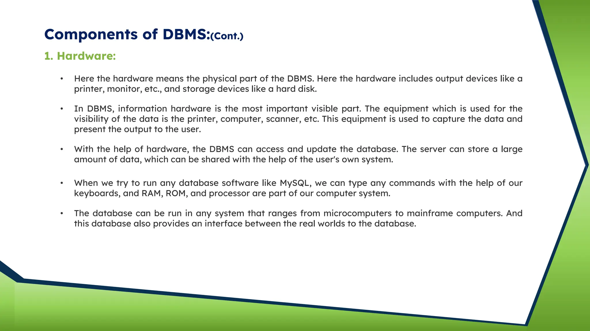 Components of DBMS:(Cont.)
• Here the hardware means the physical part of the DBMS. Here the hardware includes output devices like a
printer, monitor, etc., and storage devices like a hard disk.
• In DBMS, information hardware is the most important visible part. The equipment which is used for the
visibility of the data is the printer, computer, scanner, etc. This equipment is used to capture the data and
present the output to the user.
• With the help of hardware, the DBMS can access and update the database. The server can store a large
amount of data, which can be shared with the help of the user's own system.
• When we try to run any database software like MySQL, we can type any commands with the help of our
keyboards, and RAM, ROM, and processor are part of our computer system.
1. Hardware:
• The database can be run in any system that ranges from microcomputers to mainframe computers. And
this database also provides an interface between the real worlds to the database.
 