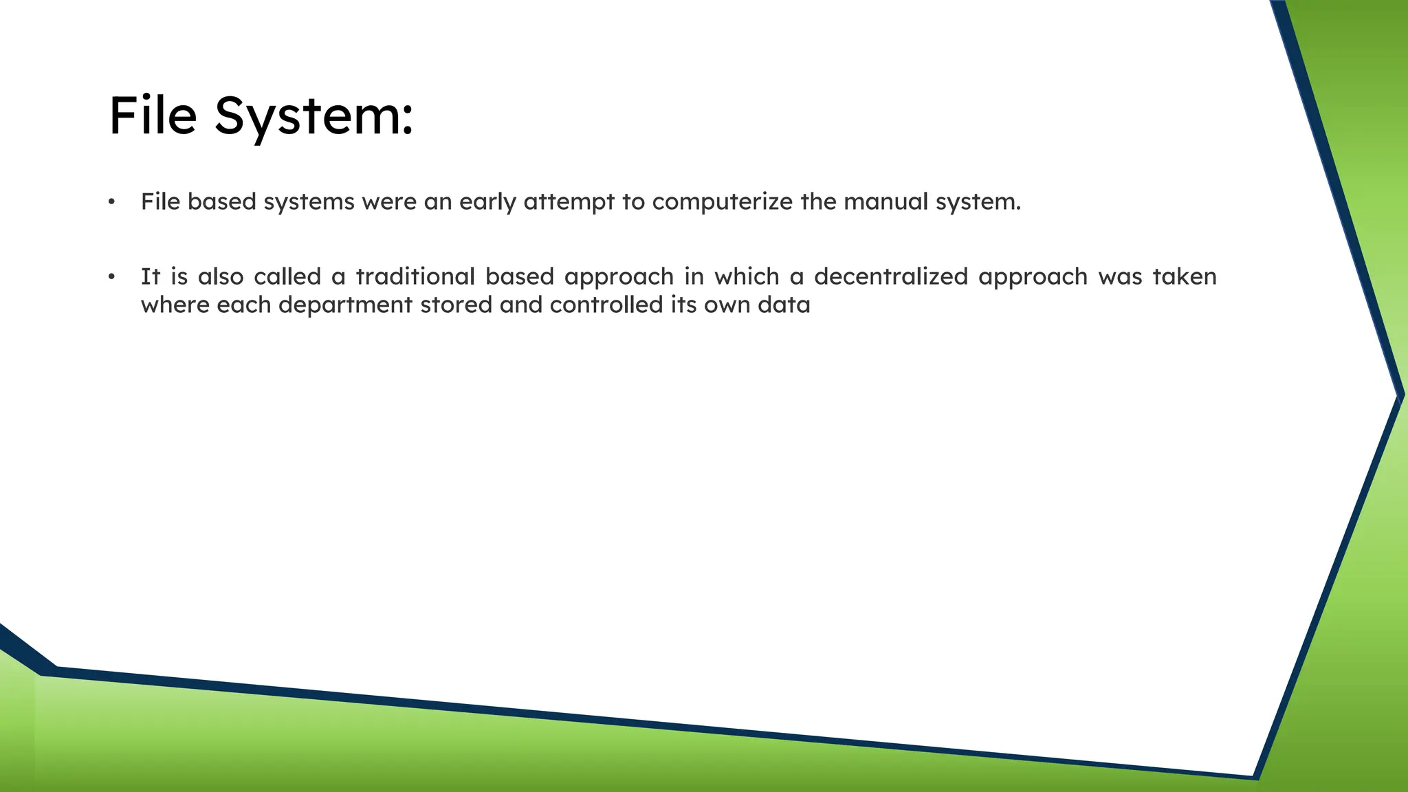 File System:
• File based systems were an early attempt to computerize the manual system.
• It is also called a traditional based approach in which a decentralized approach was taken
where each department stored and controlled its own data
 