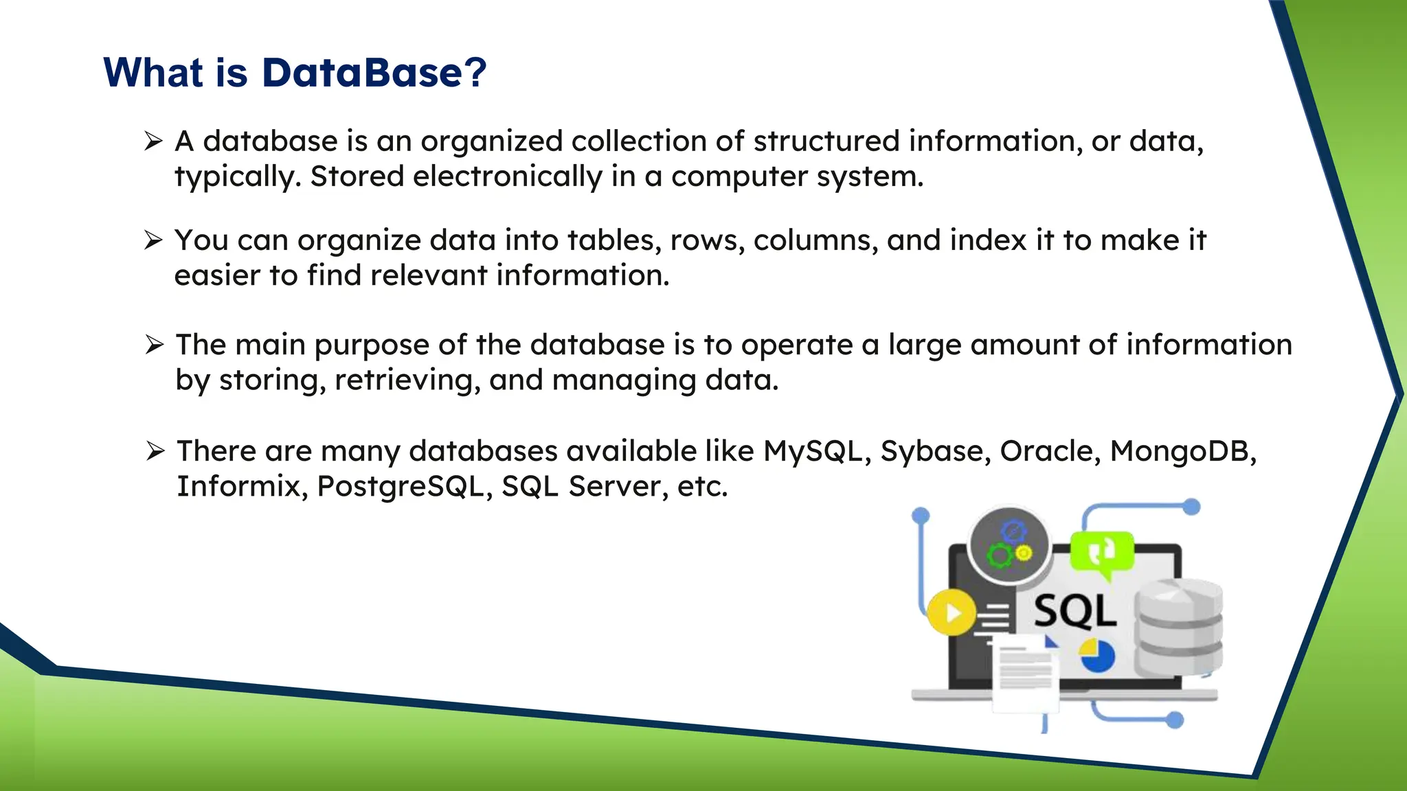 What is DataBase?
⮚ A database is an organized collection of structured information, or data,
typically. Stored electronically in a computer system.
⮚ You can organize data into tables, rows, columns, and index it to make it
easier to find relevant information.
⮚ The main purpose of the database is to operate a large amount of information
by storing, retrieving, and managing data.
⮚ There are many databases available like MySQL, Sybase, Oracle, MongoDB,
Informix, PostgreSQL, SQL Server, etc.
 