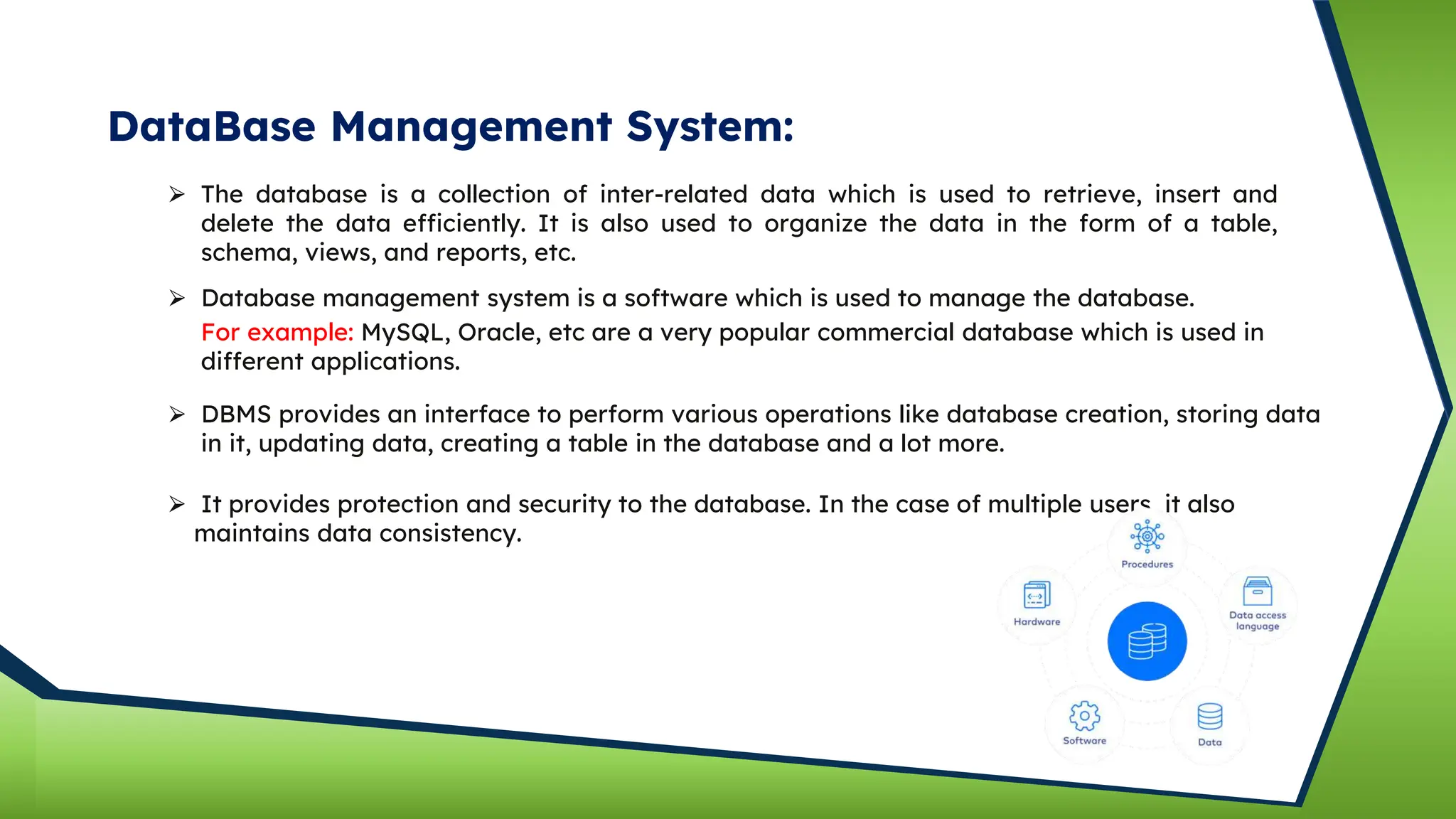 DataBase Management System:
⮚ The database is a collection of inter-related data which is used to retrieve, insert and
delete the data efficiently. It is also used to organize the data in the form of a table,
schema, views, and reports, etc.
⮚ Database management system is a software which is used to manage the database.
For example: MySQL, Oracle, etc are a very popular commercial database which is used in
different applications.
⮚ DBMS provides an interface to perform various operations like database creation, storing data
in it, updating data, creating a table in the database and a lot more.
⮚ It provides protection and security to the database. In the case of multiple users, it also
maintains data consistency.
 