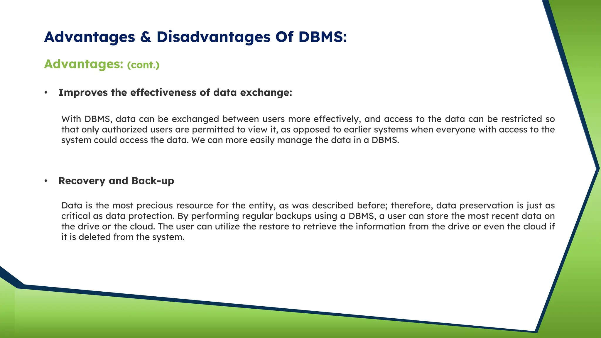 Advantages & Disadvantages Of DBMS:
Advantages: (cont.)
• Improves the effectiveness of data exchange:
With DBMS, data can be exchanged between users more effectively, and access to the data can be restricted so
that only authorized users are permitted to view it, as opposed to earlier systems when everyone with access to the
system could access the data. We can more easily manage the data in a DBMS.
• Recovery and Back-up
Data is the most precious resource for the entity, as was described before; therefore, data preservation is just as
critical as data protection. By performing regular backups using a DBMS, a user can store the most recent data on
the drive or the cloud. The user can utilize the restore to retrieve the information from the drive or even the cloud if
it is deleted from the system.
 