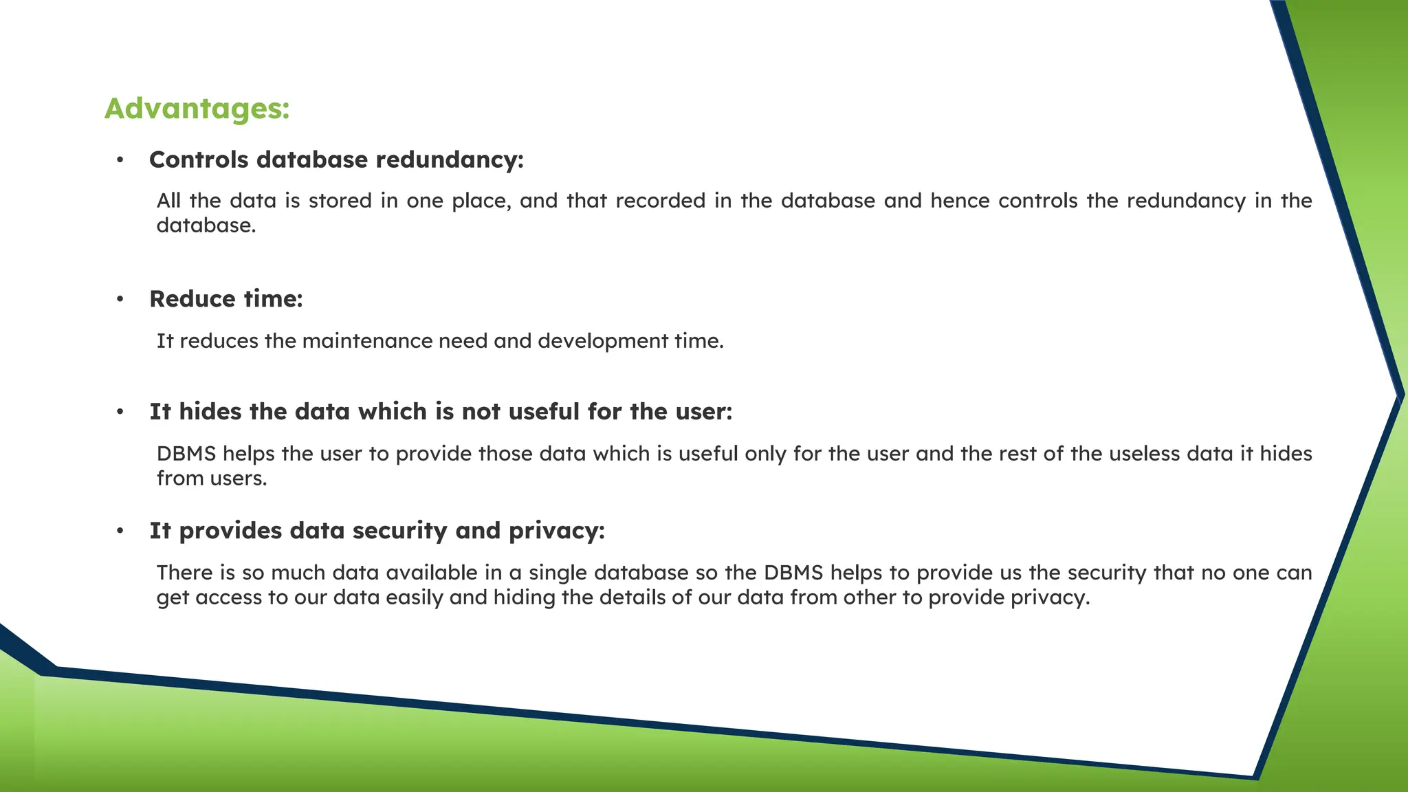 • Controls database redundancy:
All the data is stored in one place, and that recorded in the database and hence controls the redundancy in the
database.
• Reduce time:
It reduces the maintenance need and development time.
• It hides the data which is not useful for the user:
DBMS helps the user to provide those data which is useful only for the user and the rest of the useless data it hides
from users.
• It provides data security and privacy:
There is so much data available in a single database so the DBMS helps to provide us the security that no one can
get access to our data easily and hiding the details of our data from other to provide privacy.
Advantages:
 