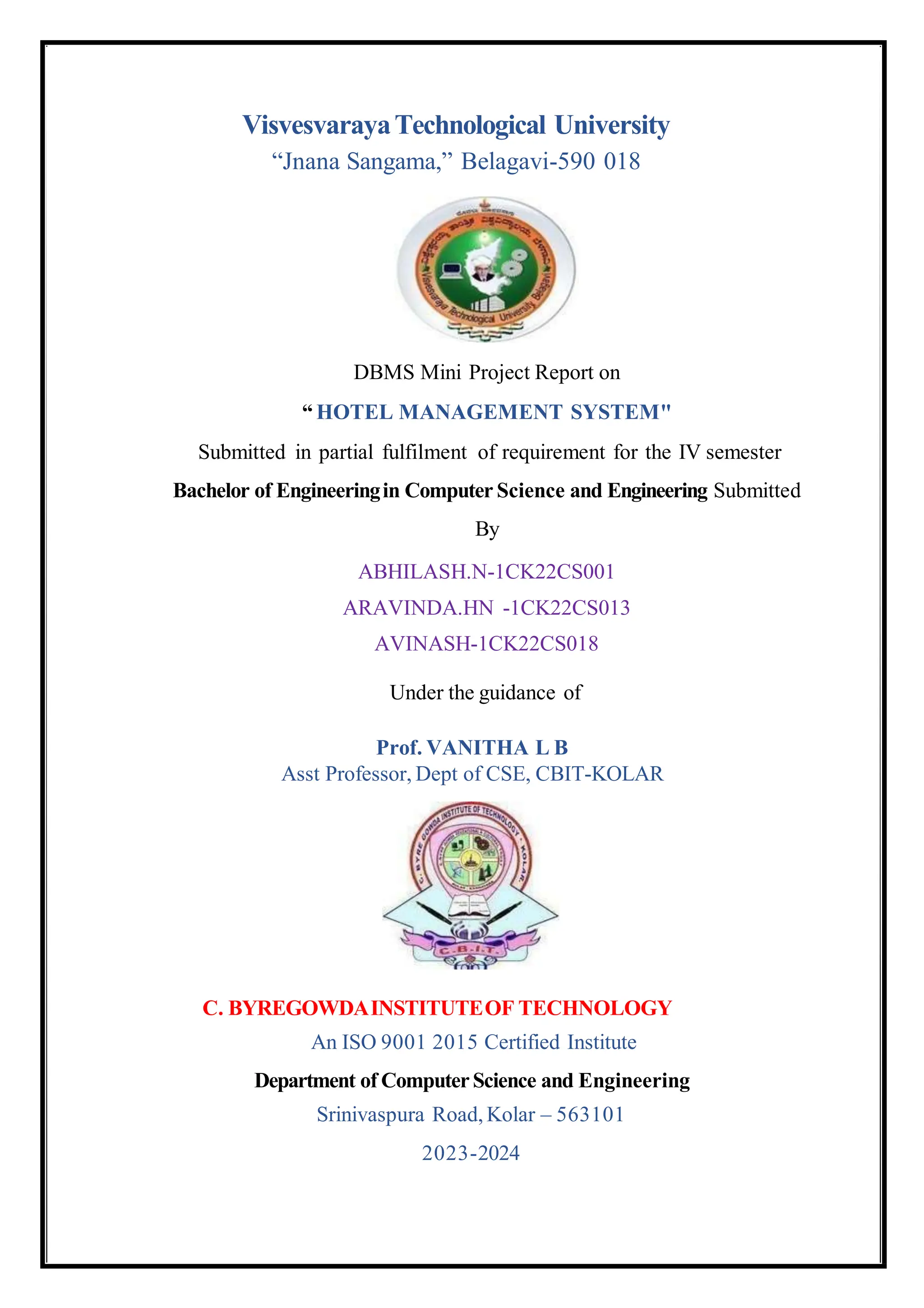 C. BYREGOWDAINSTITUTEOF TECHNOLOGY
An ISO 9001 2015 Certified Institute
Department of ComputerScience and Engineering
Srinivaspura Road, Kolar – 563101
2023-2024
VisvesvarayaTechnological University
“Jnana Sangama,” Belagavi-590 018
DBMS Mini Project Report on
“ HOTEL MANAGEMENT SYSTEM"
Submitted in partial fulfilment of requirement for the IV semester
Bachelor of Engineeringin Computer Science and Engineering Submitted
By
ABHILASH.N-1CK22CS001
ARAVINDA.HN -1CK22CS013
AVINASH-1CK22CS018
Under the guidance of
Prof. VANITHA L B
Asst Professor, Dept of CSE, CBIT-KOLAR
 