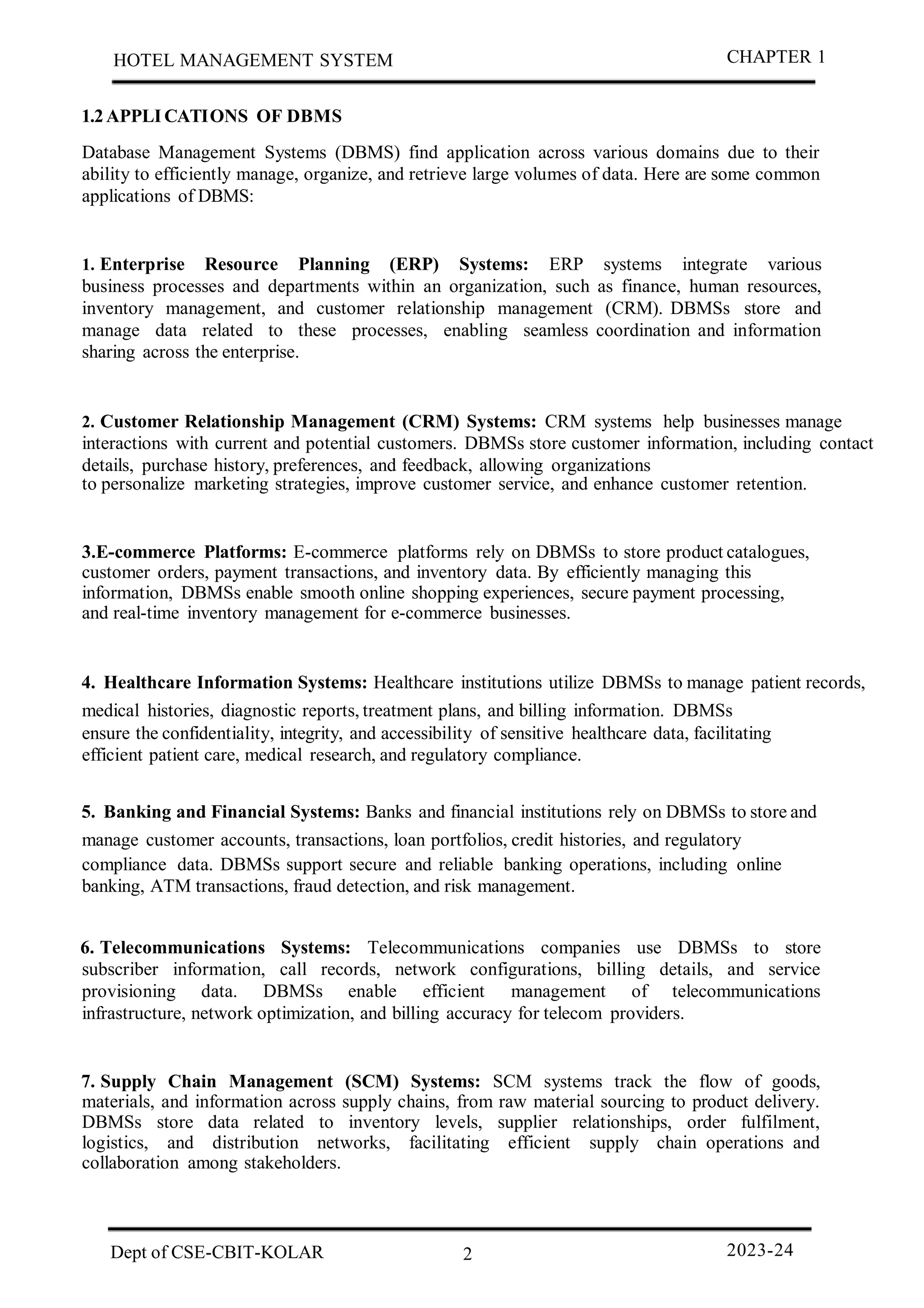 1.2APPLI CATIONS OF DBMS
Database Management Systems (DBMS) find application across various domains due to their
ability to efficiently manage, organize, and retrieve large volumes of data. Here are some common
applications of DBMS:
1. Enterprise Resource Planning (ERP) Systems: ERP systems integrate various
business processes and departments within an organization, such as finance, human resources,
inventory management, and customer relationship management (CRM). DBMSs store and
manage data related to these processes, enabling seamless coordination and information
sharing across the enterprise.
2. Customer Relationship Management (CRM) Systems: CRM systems help businesses manage
interactions with current and potential customers. DBMSs store customer information, including contact
details, purchase history, preferences, and feedback, allowing organizations
to personalize marketing strategies, improve customer service, and enhance customer retention.
3.E-commerce Platforms: E-commerce platforms rely on DBMSs to store product catalogues,
customer orders, payment transactions, and inventory data. By efficiently managing this
information, DBMSs enable smooth online shopping experiences, secure payment processing,
and real-time inventory management for e-commerce businesses.
4. Healthcare Information Systems: Healthcare institutions utilize DBMSs to manage patient records,
medical histories, diagnostic reports, treatment plans, and billing information. DBMSs
ensure the confidentiality, integrity, and accessibility of sensitive healthcare data, facilitating
efficient patient care, medical research, and regulatory compliance.
5. Banking and Financial Systems: Banks and financial institutions rely on DBMSs to store and
manage customer accounts, transactions, loan portfolios, credit histories, and regulatory
compliance data. DBMSs support secure and reliable banking operations, including online
banking, ATM transactions, fraud detection, and risk management.
6. Telecommunications Systems: Telecommunications companies use DBMSs to store
subscriber information, call records, network configurations, billing details, and service
provisioning data. DBMSs enable efficient management of telecommunications
infrastructure, network optimization, and billing accuracy for telecom providers.
7. Supply Chain Management (SCM) Systems: SCM systems track the flow of goods,
materials, and information across supply chains, from raw material sourcing to product delivery.
DBMSs store data related to inventory levels, supplier relationships, order fulfilment,
logistics, and distribution networks, facilitating efficient supply chain operations and
collaboration among stakeholders.
2
HOTEL MANAGEMENT SYSTEM CHAPTER 1
Dept of CSE-CBIT-KOLAR 2023-24
 