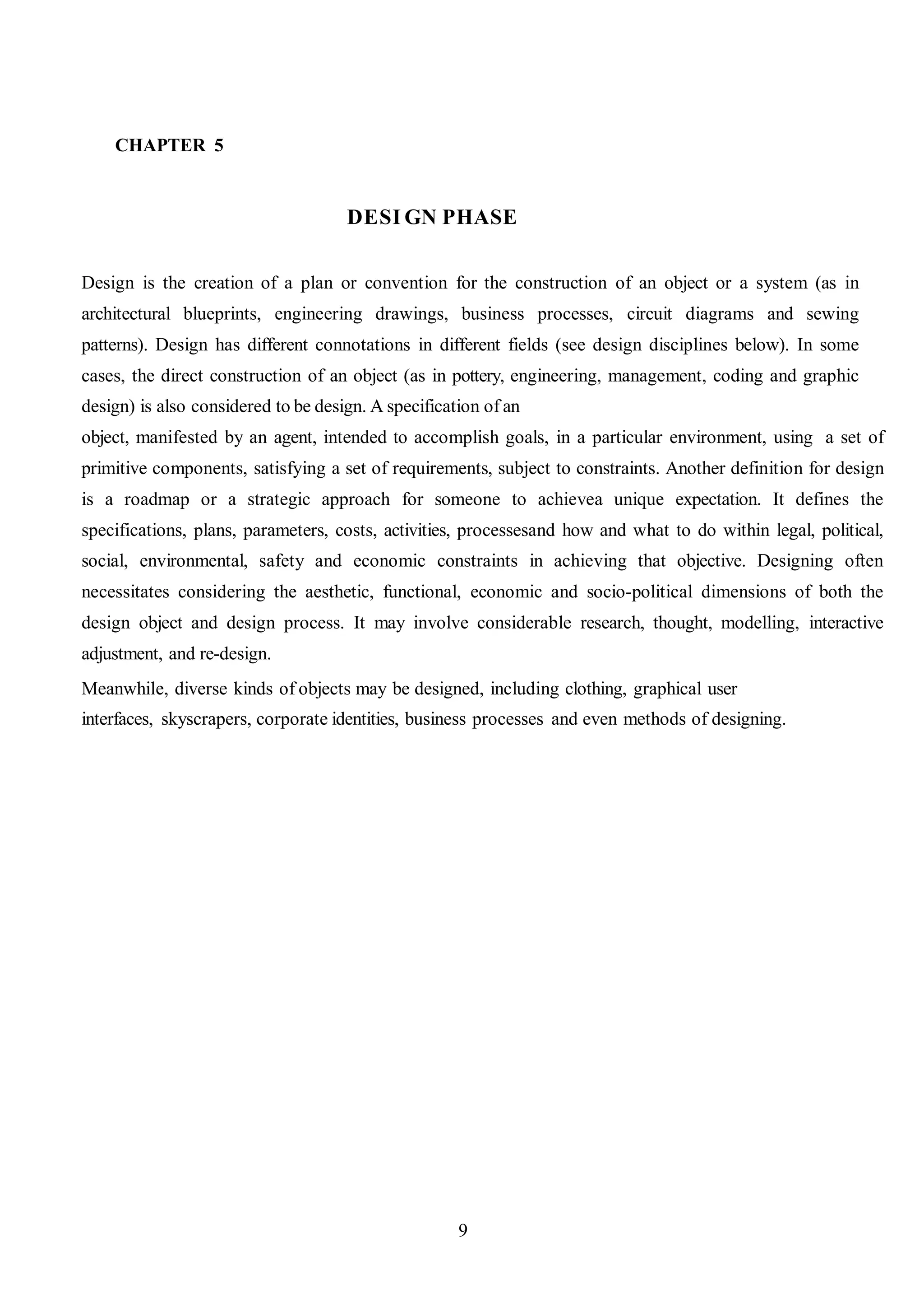 CHAPTER 5
DESI GN PHASE
Design is the creation of a plan or convention for the construction of an object or a system (as in
architectural blueprints, engineering drawings, business processes, circuit diagrams and sewing
patterns). Design has different connotations in different fields (see design disciplines below). In some
cases, the direct construction of an object (as in pottery, engineering, management, coding and graphic
design) is also considered to be design. A specification of an
object, manifested by an agent, intended to accomplish goals, in a particular environment, using a set of
primitive components, satisfying a set of requirements, subject to constraints. Another definition for design
is a roadmap or a strategic approach for someone to achievea unique expectation. It defines the
specifications, plans, parameters, costs, activities, processesand how and what to do within legal, political,
social, environmental, safety and economic constraints in achieving that objective. Designing often
necessitates considering the aesthetic, functional, economic and socio-political dimensions of both the
design object and design process. It may involve considerable research, thought, modelling, interactive
adjustment, and re-design.
Meanwhile, diverse kinds of objects may be designed, including clothing, graphical user
interfaces, skyscrapers, corporate identities, business processes and even methods of designing.
9
 