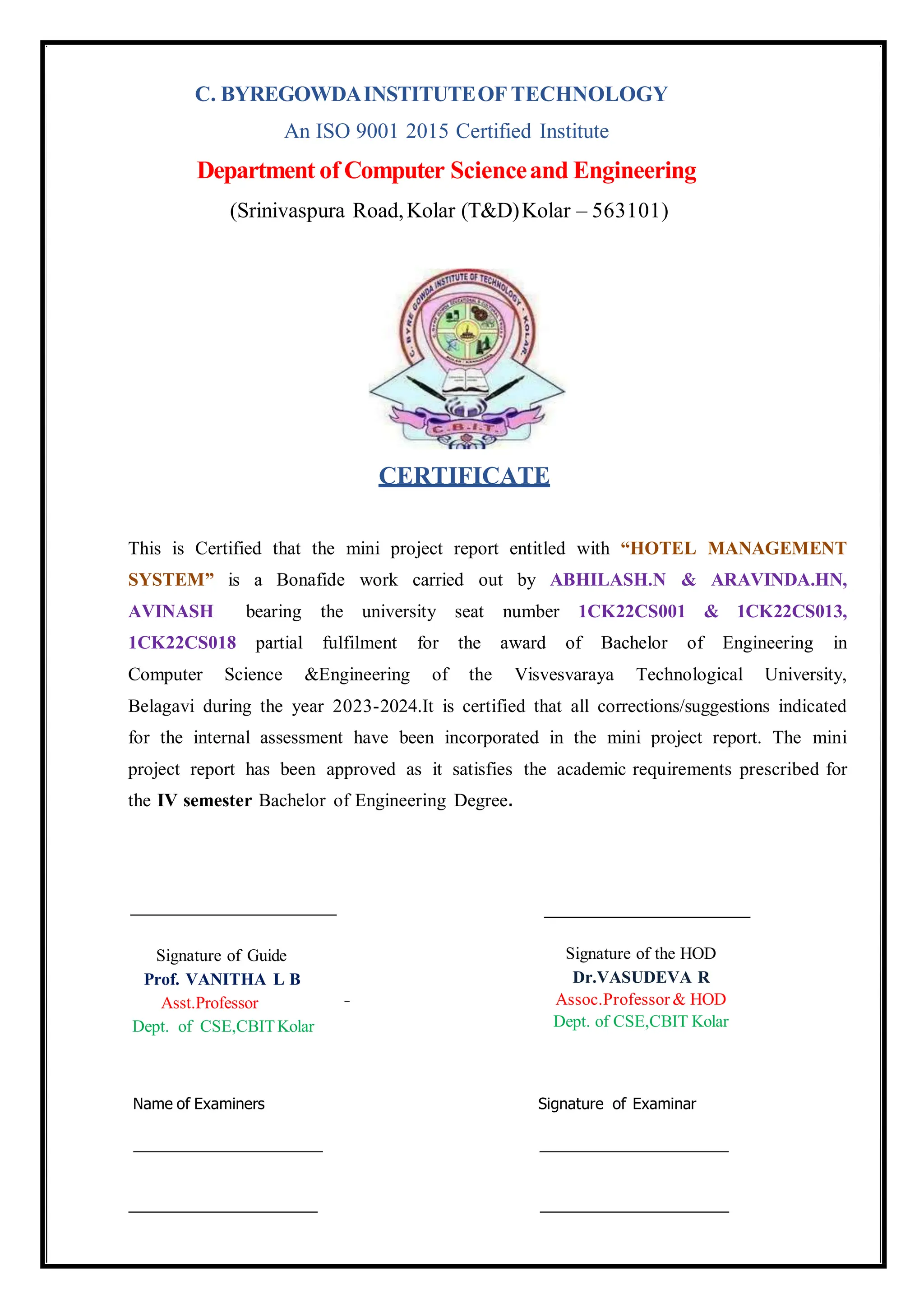 CERTIFICATE
This is Certified that the mini project report entitled with “HOTEL MANAGEMENT
SYSTEM” is a Bonafide work carried out by ABHILASH.N & ARAVINDA.HN,
AVINASH bearing the university seat number 1CK22CS001 & 1CK22CS013,
1CK22CS018 partial fulfilment for the award of Bachelor of Engineering in
Computer Science &Engineering of the Visvesvaraya Technological University,
Belagavi during the year 2023-2024.It is certified that all corrections/suggestions indicated
for the internal assessment have been incorporated in the mini project report. The mini
project report has been approved as it satisfies the academic requirements prescribed for
the IV semester Bachelor of Engineering Degree.
C. BYREGOWDAINSTITUTEOF TECHNOLOGY
An ISO 9001 2015 Certified Institute
Department of Computer Scienceand Engineering
(Srinivaspura Road,Kolar (T&D)Kolar – 563101)
Name of Examiners Signature of Examinar
Signature of Guide
Prof. VANITHA L B
Asst.Professor
Dept. of CSE,CBITKolar
Signature of the HOD
Dr.VASUDEVA R
Assoc.Professor & HOD
Dept. of CSE,CBIT Kolar
 
