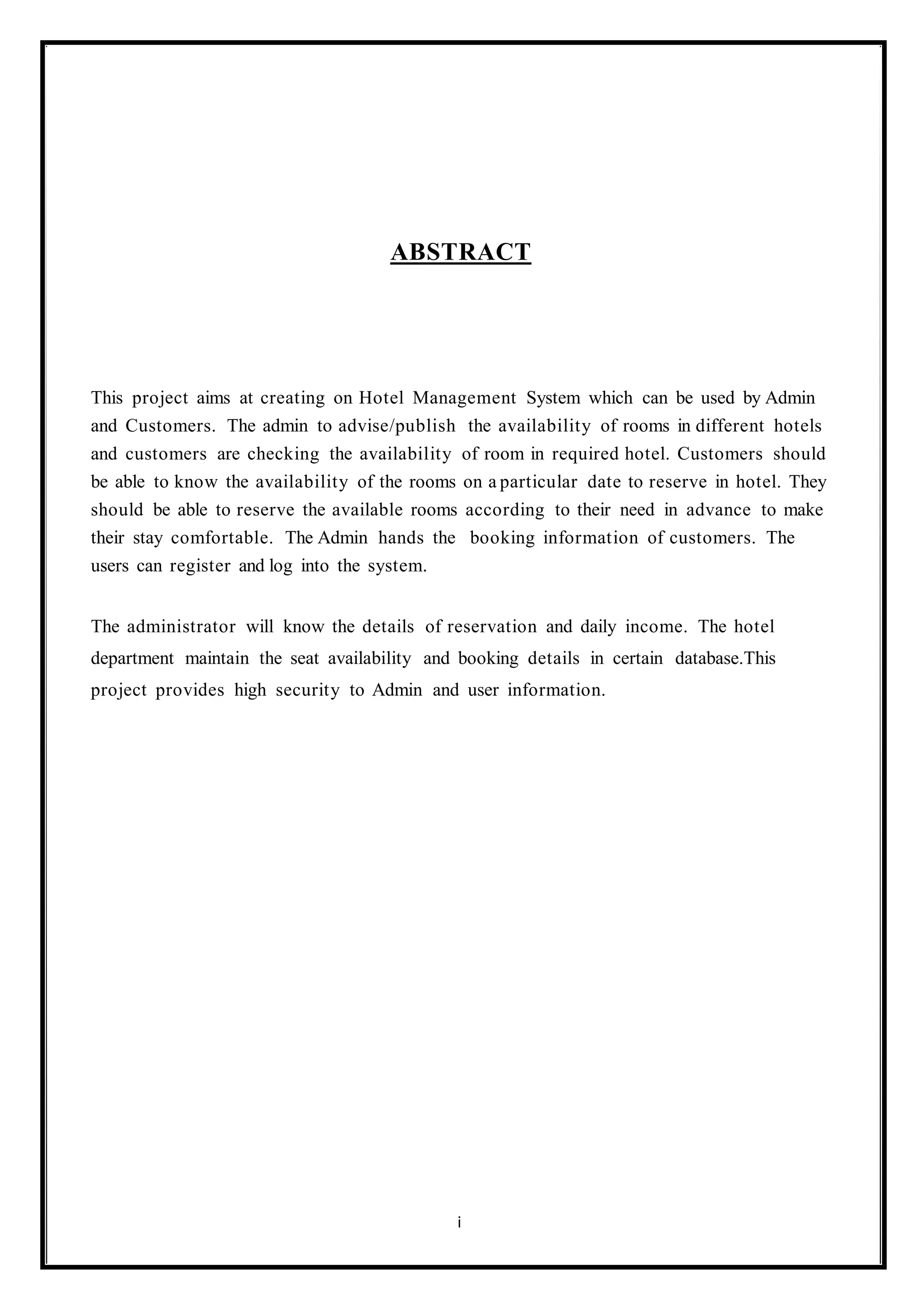 ABSTRACT
This project aims at creating on Hotel Management System which can be used by Admin
and Customers. The admin to advise/publish the availability of rooms in different hotels
and customers are checking the availability of room in required hotel. Customers should
be able to know the availability of the rooms on a particular date to reserve in hotel. They
should be able to reserve the available rooms according to their need in advance to make
their stay comfortable. The Admin hands the booking information of customers. The
users can register and log into the system.
The administrator will know the details of reservation and daily income. The hotel
department maintain the seat availability and booking details in certain database.This
project provides high security to Admin and user information.
i
 