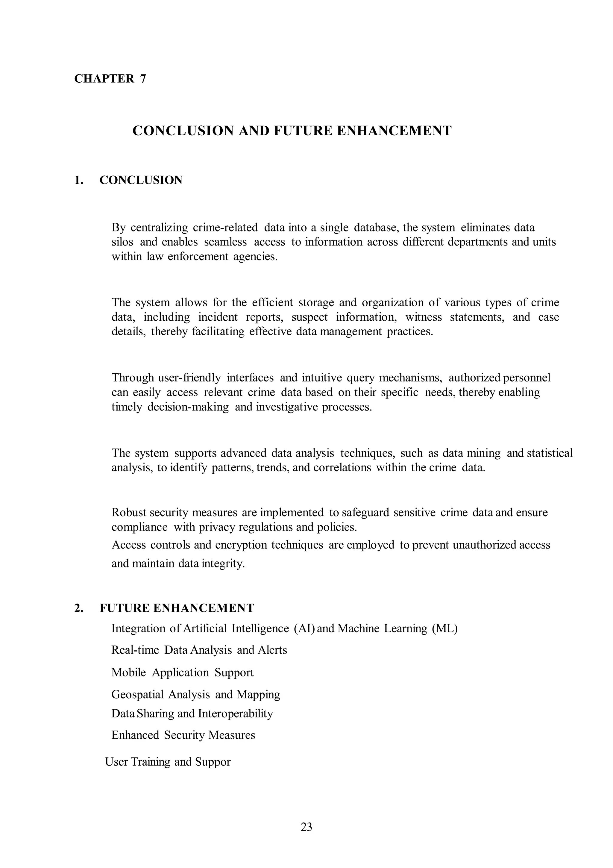 CHAPTER 7
CONCLUSION AND FUTURE ENHANCEMENT
1. CONCLUSION
By centralizing crime-related data into a single database, the system eliminates data
silos and enables seamless access to information across different departments and units
within law enforcement agencies.
The system allows for the efficient storage and organization of various types of crime
data, including incident reports, suspect information, witness statements, and case
details, thereby facilitating effective data management practices.
Through user-friendly interfaces and intuitive query mechanisms, authorized personnel
can easily access relevant crime data based on their specific needs, thereby enabling
timely decision-making and investigative processes.
The system supports advanced data analysis techniques, such as data mining and statistical
analysis, to identify patterns, trends, and correlations within the crime data.
Robust security measures are implemented to safeguard sensitive crime data and ensure
compliance with privacy regulations and policies.
Access controls and encryption techniques are employed to prevent unauthorized access
and maintain data integrity.
2. FUTURE ENHANCEMENT
Integration of Artificial Intelligence (AI)and Machine Learning (ML)
Real-time Data Analysis and Alerts
Mobile Application Support
Geospatial Analysis and Mapping
DataSharing and Interoperability
Enhanced Security Measures
User Training and Suppor
23
 