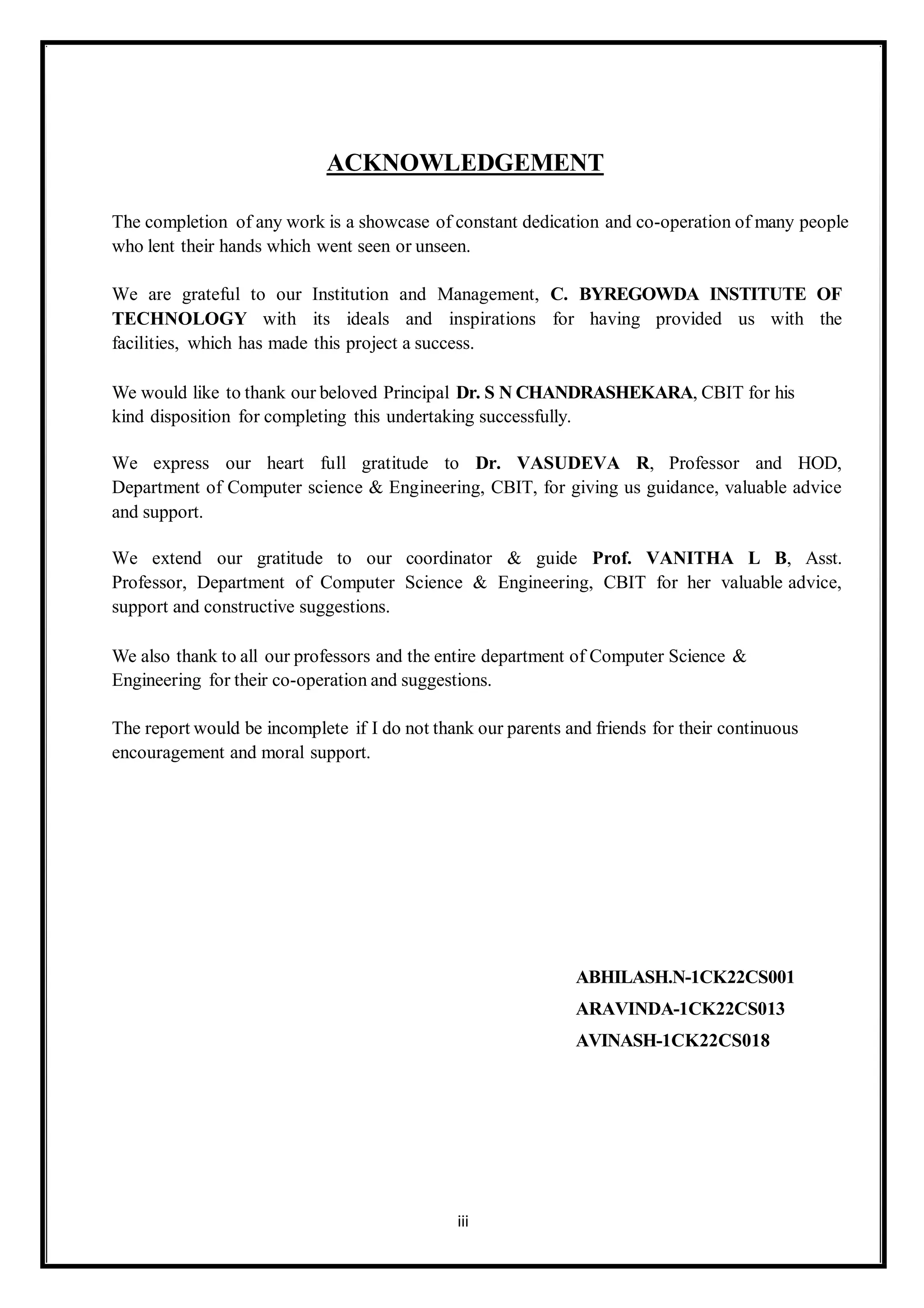 ACKNOWLEDGEMENT
The completion of any work is a showcase of constant dedication and co-operation of many people
who lent their hands which went seen or unseen.
We are grateful to our Institution and Management, C. BYREGOWDA INSTITUTE OF
TECHNOLOGY with its ideals and inspirations for having provided us with the
facilities, which has made this project a success.
We would like to thank our beloved Principal Dr. S N CHANDRASHEKARA, CBIT for his
kind disposition for completing this undertaking successfully.
We express our heart full gratitude to Dr. VASUDEVA R, Professor and HOD,
Department of Computer science & Engineering, CBIT, for giving us guidance, valuable advice
and support.
We extend our gratitude to our coordinator & guide Prof. VANITHA L B, Asst.
Professor, Department of Computer Science & Engineering, CBIT for her valuable advice,
support and constructive suggestions.
We also thank to all our professors and the entire department of Computer Science &
Engineering for their co-operation and suggestions.
The report would be incomplete if I do not thank our parents and friends for their continuous
encouragement and moral support.
ABHILASH.N-1CK22CS001
ARAVINDA-1CK22CS013
AVINASH-1CK22CS018
iii
 