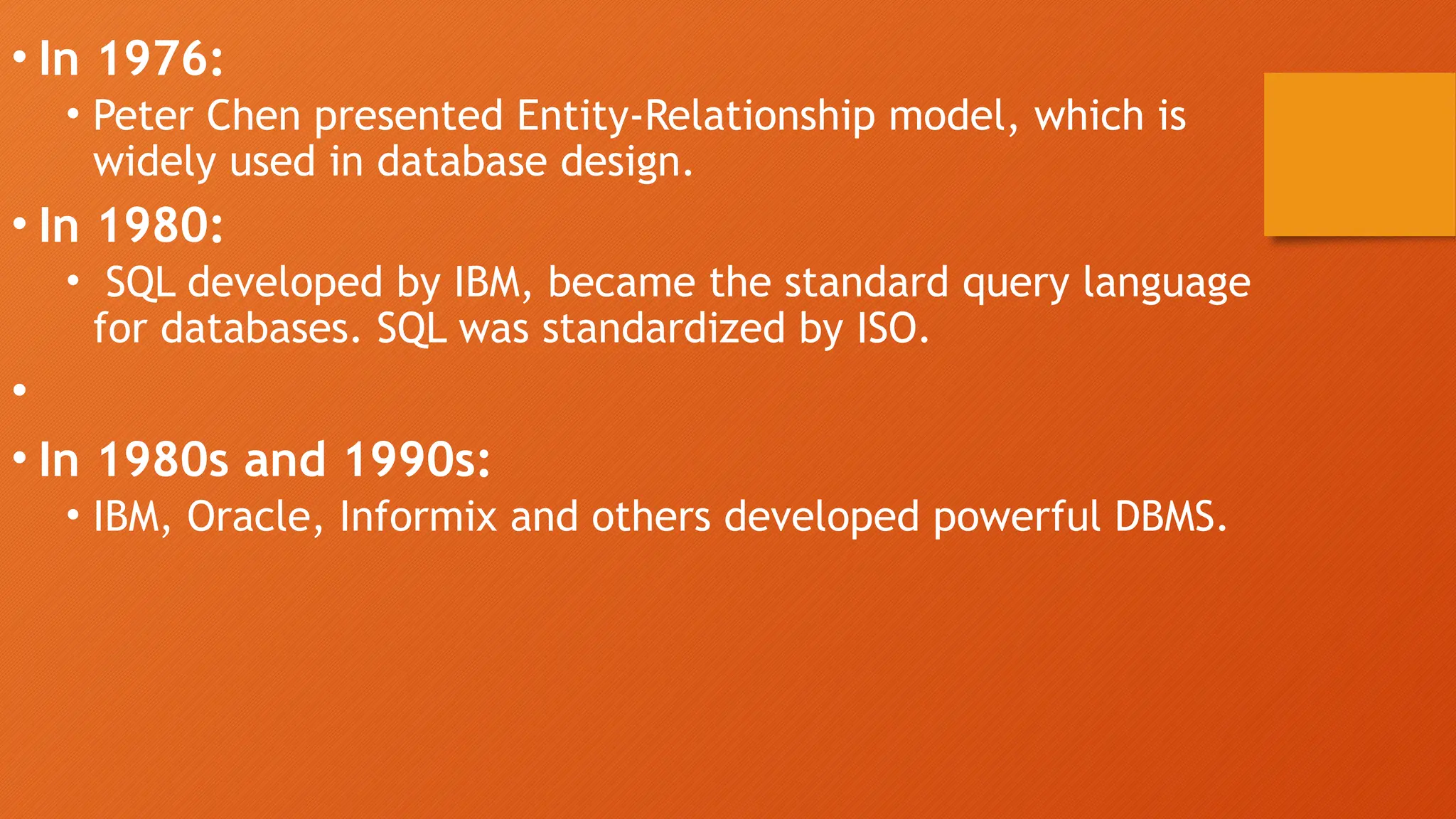• In 1976:
• Peter Chen presented Entity-Relationship model, which is
widely used in database design.
• In 1980:
• SQL developed by IBM, became the standard query language
for databases. SQL was standardized by ISO.
•
• In 1980s and 1990s:
• IBM, Oracle, Informix and others developed powerful DBMS.
 