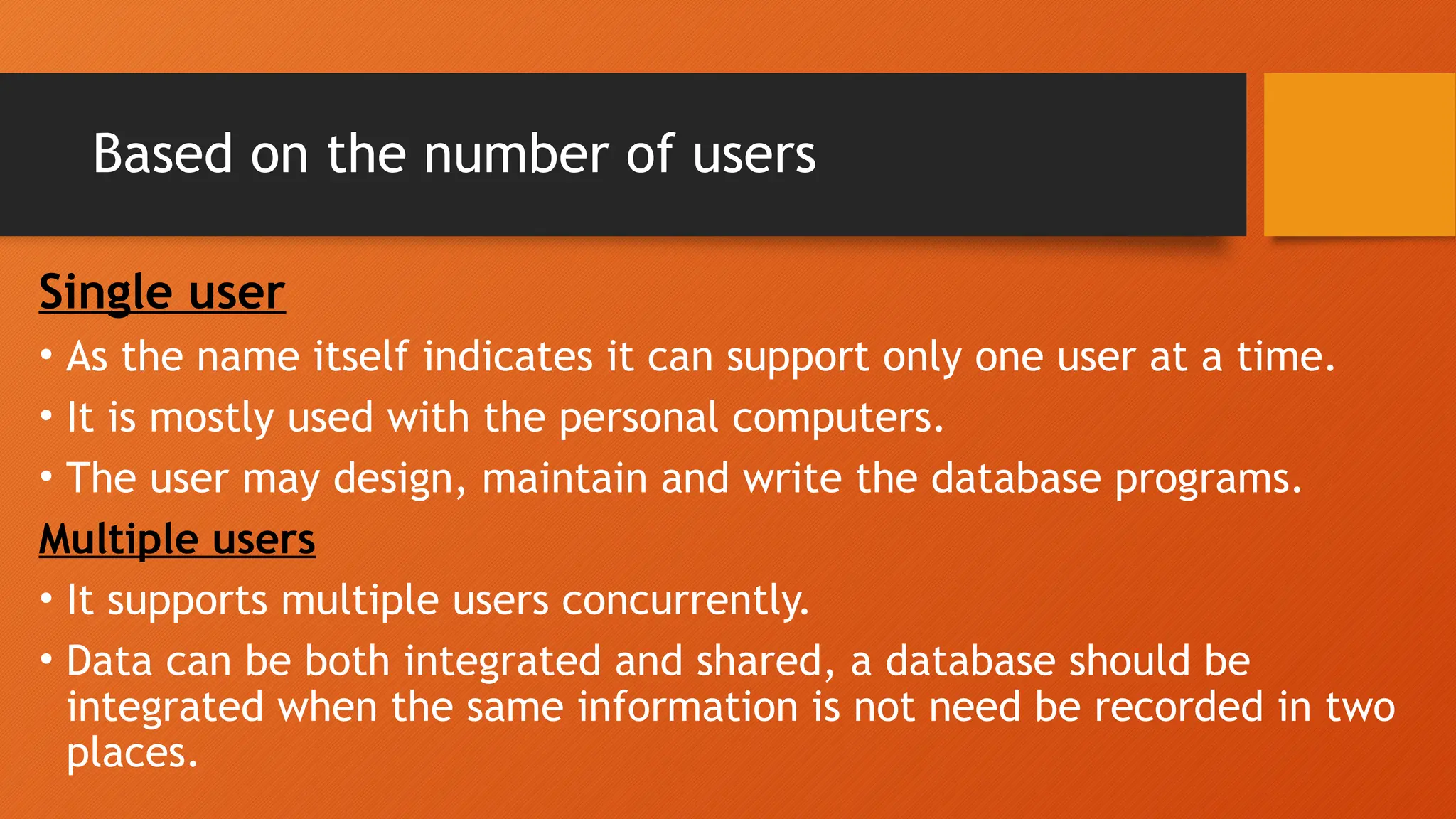 Based on the number of users
Single user
• As the name itself indicates it can support only one user at a time.
• It is mostly used with the personal computers.
• The user may design, maintain and write the database programs.
Multiple users
• It supports multiple users concurrently.
• Data can be both integrated and shared, a database should be
integrated when the same information is not need be recorded in two
places.
 