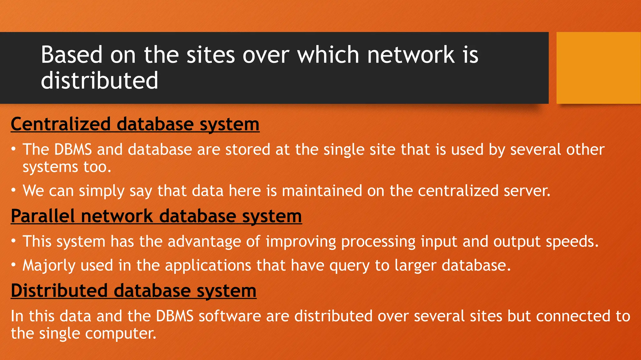 Based on the sites over which network is
distributed
Centralized database system
• The DBMS and database are stored at the single site that is used by several other
systems too.
• We can simply say that data here is maintained on the centralized server.
Parallel network database system
• This system has the advantage of improving processing input and output speeds.
• Majorly used in the applications that have query to larger database.
Distributed database system
In this data and the DBMS software are distributed over several sites but connected to
the single computer.
 