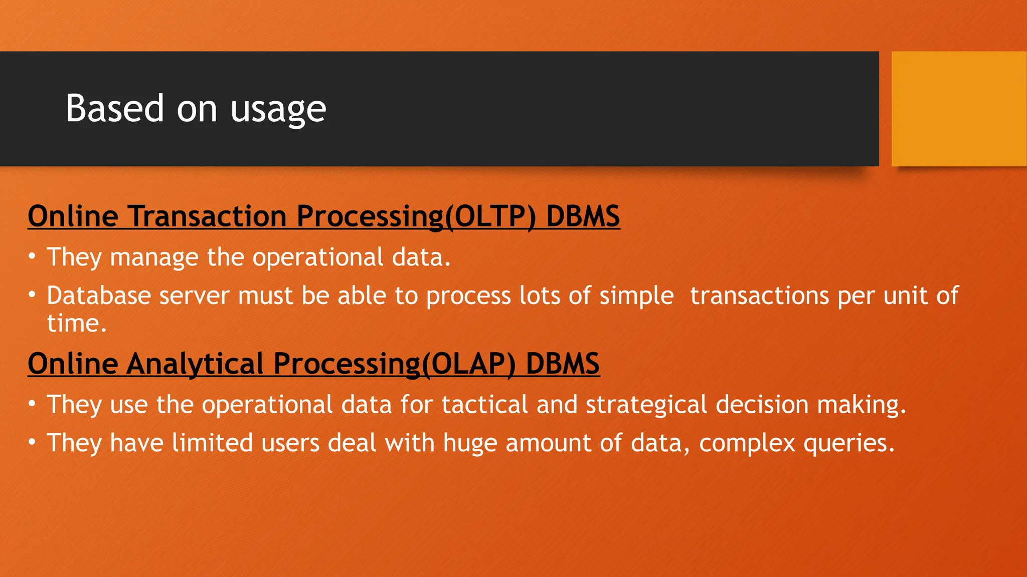 Based on usage
Online Transaction Processing(OLTP) DBMS
• They manage the operational data.
• Database server must be able to process lots of simple transactions per unit of
time.
Online Analytical Processing(OLAP) DBMS
• They use the operational data for tactical and strategical decision making.
• They have limited users deal with huge amount of data, complex queries.
 