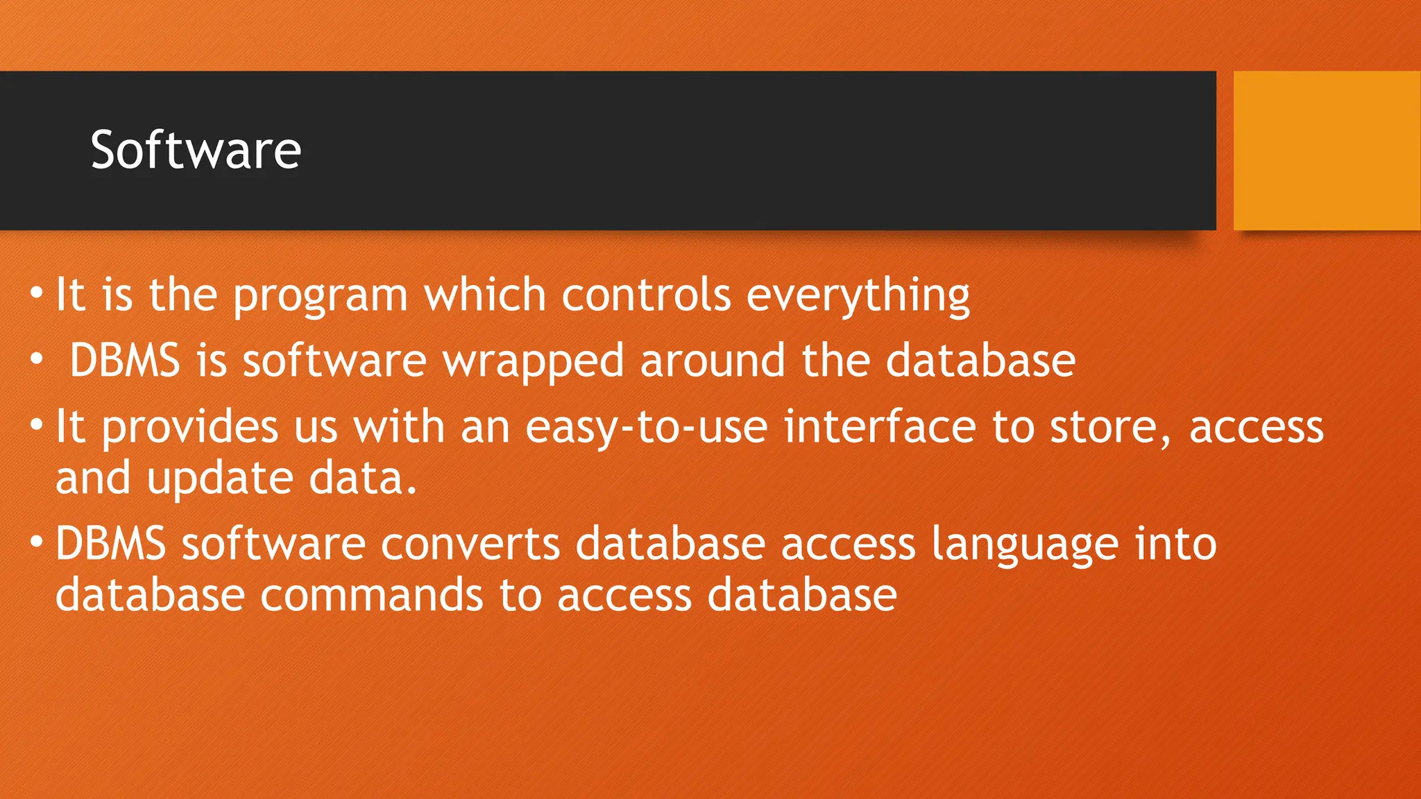 Software
• It is the program which controls everything
• DBMS is software wrapped around the database
• It provides us with an easy-to-use interface to store, access
and update data.
• DBMS software converts database access language into
database commands to access database
 