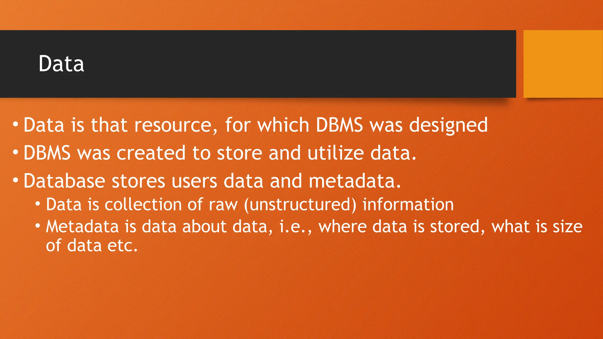 Data
• Data is that resource, for which DBMS was designed
• DBMS was created to store and utilize data.
• Database stores users data and metadata.
• Data is collection of raw (unstructured) information
• Metadata is data about data, i.e., where data is stored, what is size
of data etc.
 