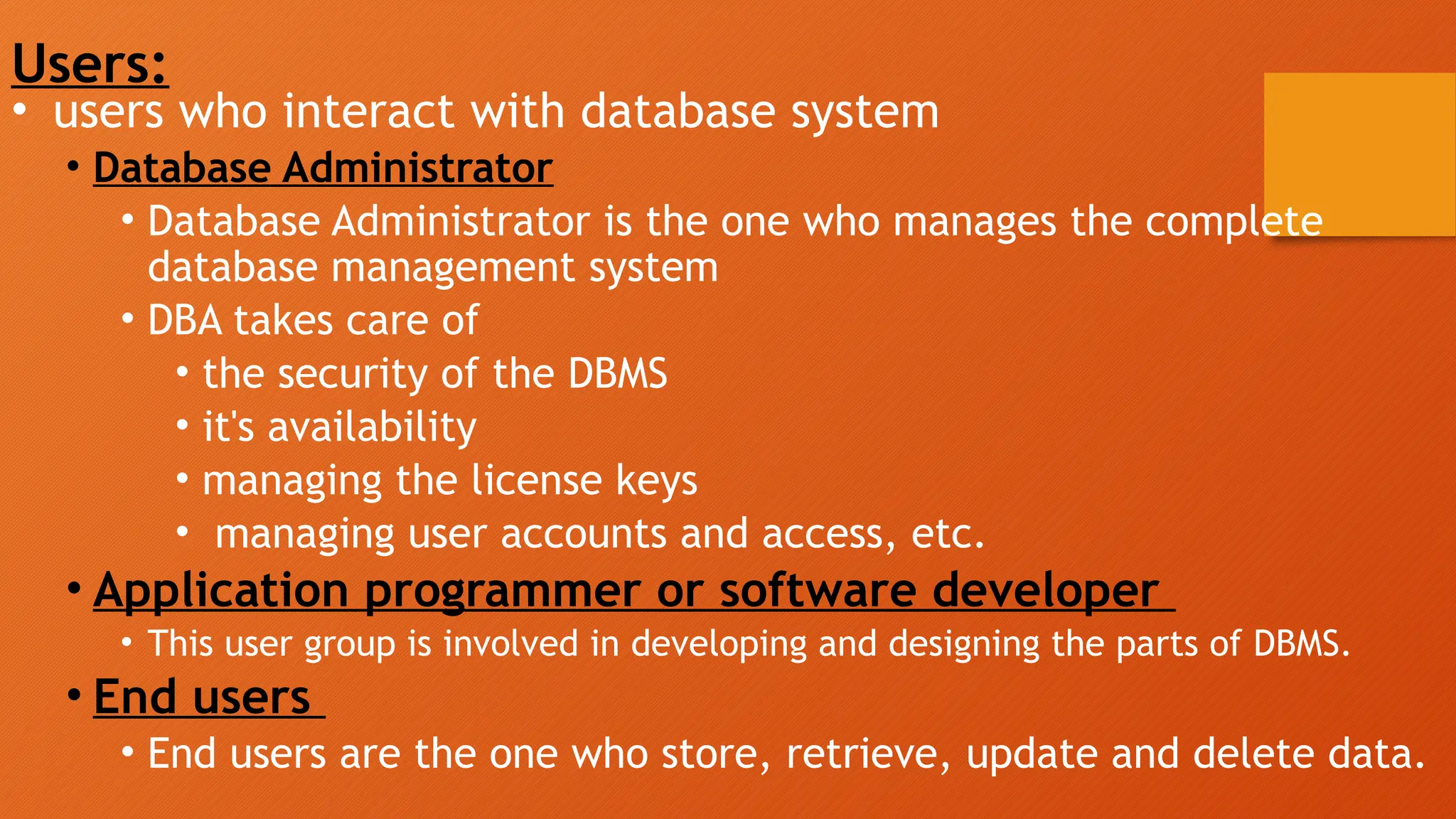 Users:
• users who interact with database system
• Database Administrator
• Database Administrator is the one who manages the complete
database management system
• DBA takes care of
• the security of the DBMS
• it's availability
• managing the license keys
• managing user accounts and access, etc.
• Application programmer or software developer
• This user group is involved in developing and designing the parts of DBMS.
• End users
• End users are the one who store, retrieve, update and delete data.
 