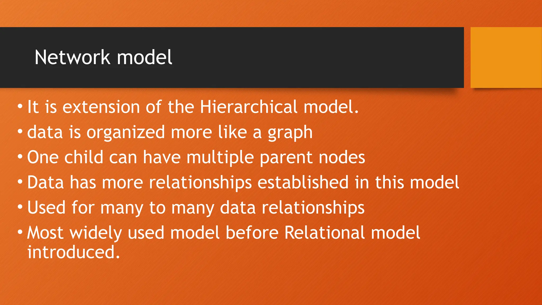 Network model
• It is extension of the Hierarchical model.
• data is organized more like a graph
• One child can have multiple parent nodes
• Data has more relationships established in this model
• Used for many to many data relationships
• Most widely used model before Relational model
introduced.
 