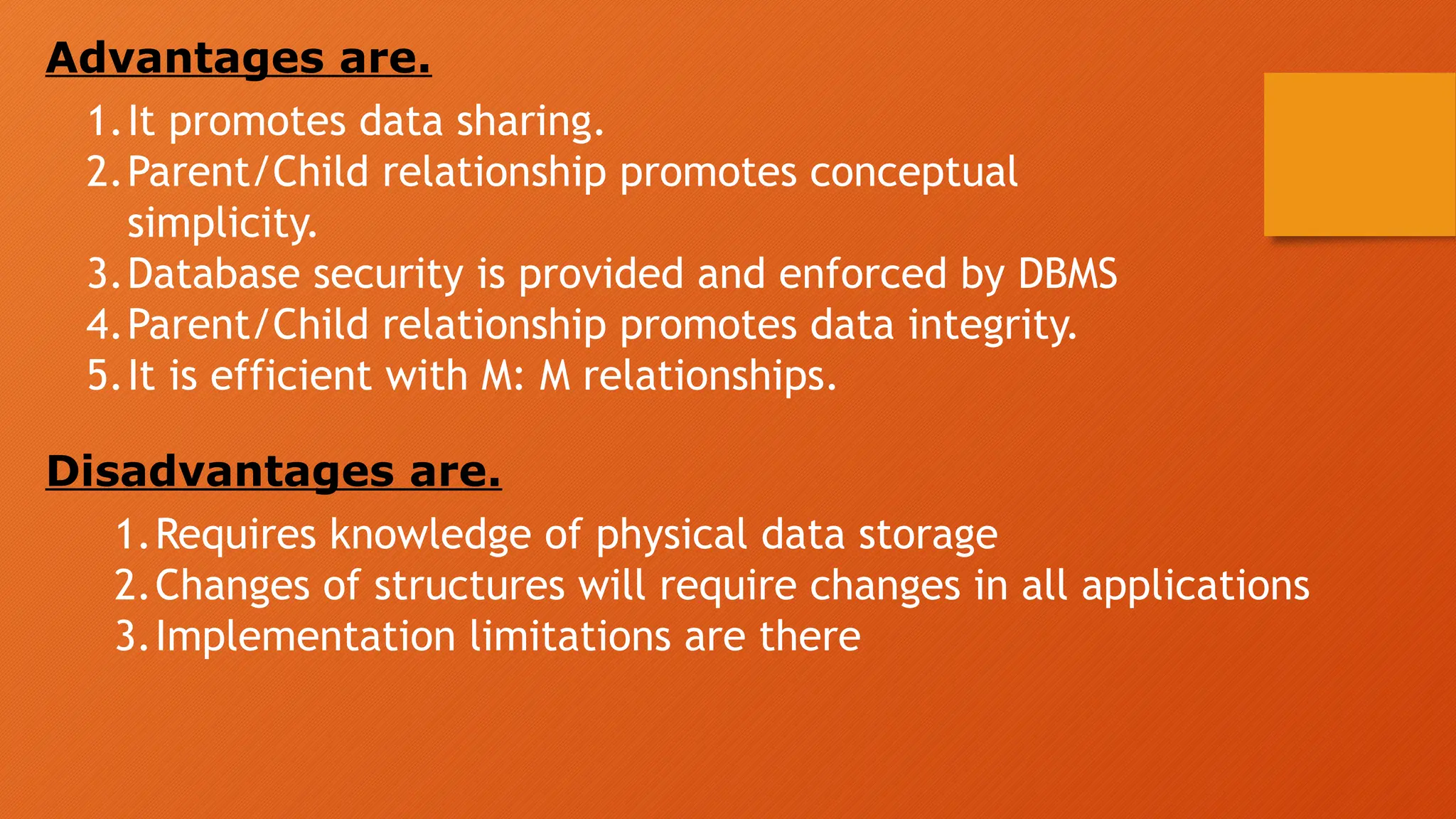 Advantages are.
1.It promotes data sharing.
2.Parent/Child relationship promotes conceptual
simplicity.
3.Database security is provided and enforced by DBMS
4.Parent/Child relationship promotes data integrity.
5.It is efficient with M: M relationships.
Disadvantages are.
1.Requires knowledge of physical data storage
2.Changes of structures will require changes in all applications
3.Implementation limitations are there
 